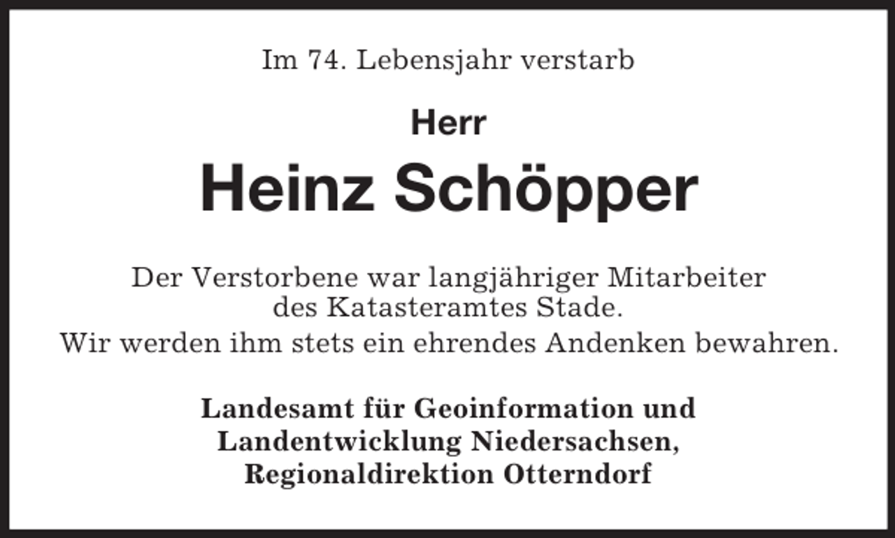 <p>Im 74. Lebensjahr verstarb</p><p>Herr</p><p>Heinz Schöpper<br />Der Verstorbene war langjähriger Mitarbeiter<br />des Katasteramtes Stade.<br />Wir werden ihm stets ein ehrendes Andenken bewahren.<br />Landesamt für Geoinformation und<br />Landentwicklung Niedersachsen,<br />Regionaldirektion Otterndorf</p>