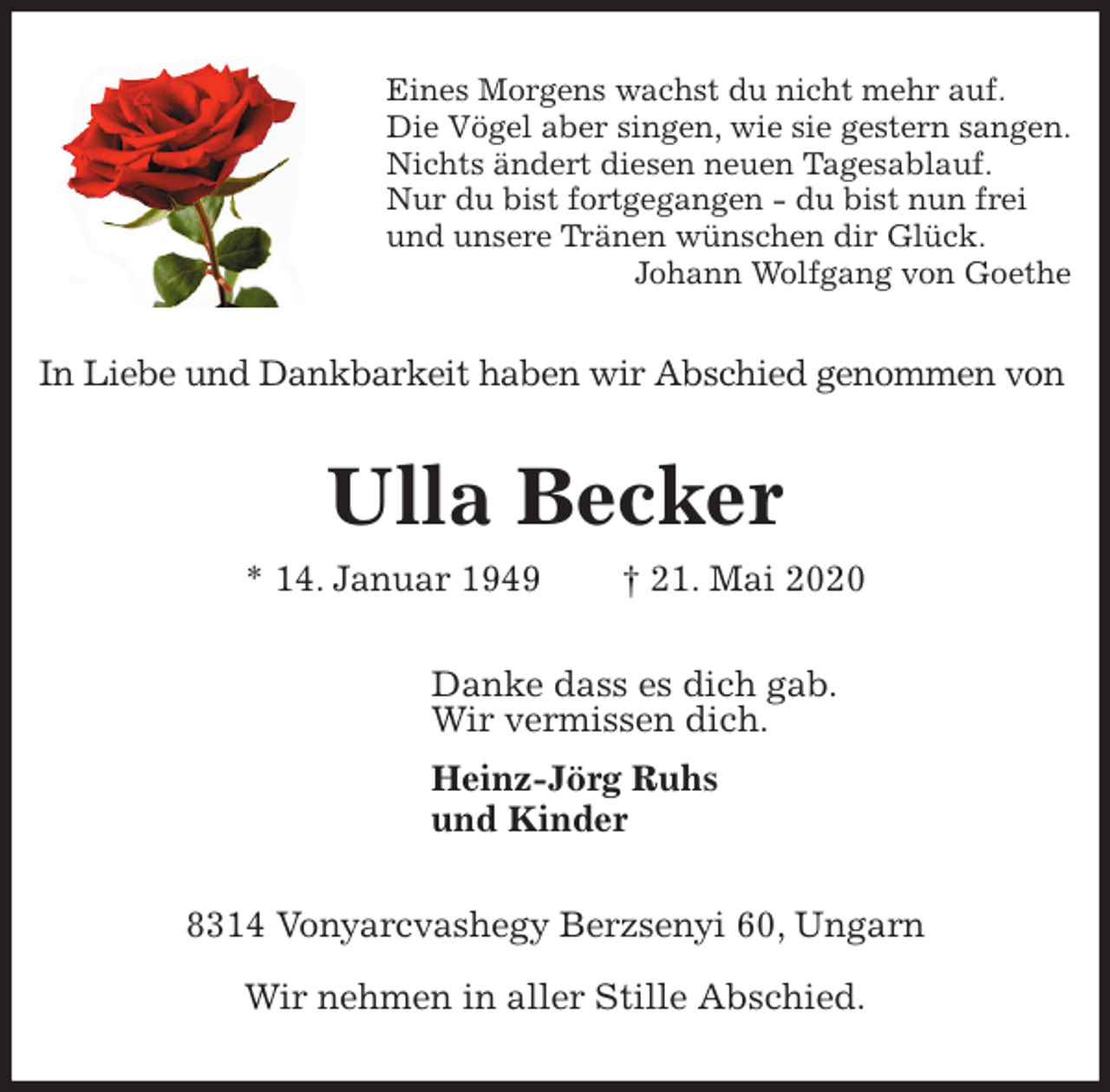 <p>Eines Morgens wachst du nicht mehr auf.<br />Die Vögel aber singen, wie sie gestern sangen.<br />Nichts ändert diesen neuen Tagesablauf.<br />Nur du bist fortgegangen - du bist nun frei<br />und unsere Tränen wünschen dir Glück.<br />Johann Wolfgang von Goethe<br />In Liebe und Dankbarkeit haben wir Abschied genommen von<br />Ulla Becker<br />* 14. Januar 1949 † 21. Mai 2020<br />Danke dass es dich gab.<br />Wir vermissen dich.<br />Heinz-Jörg Ruhs<br />und Kinder<br />8314 Vonyarcvashegy Berzsenyi 60, Ungarn</p>
<p>Wir nehmen in aller Stille Abschied.</p>