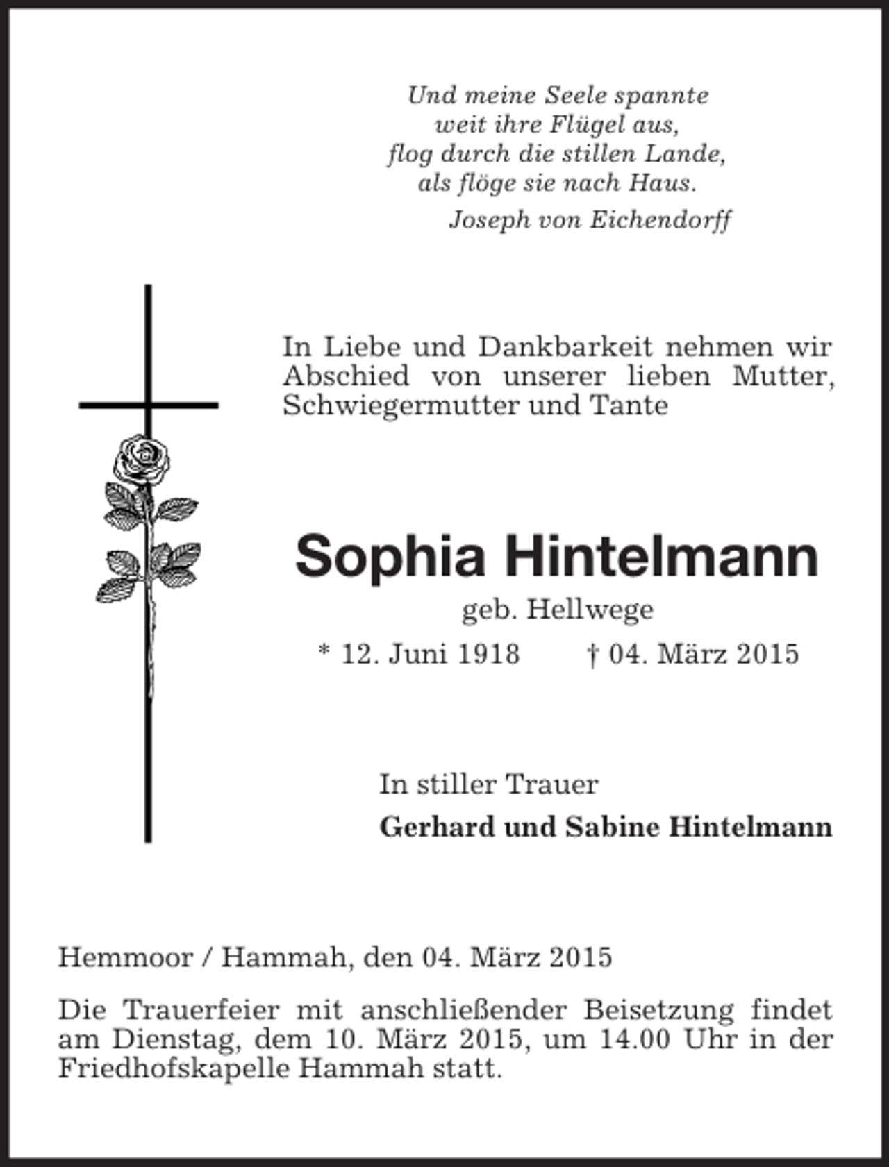 <p>Und meine Seele spannte<br />weit ihre Flügel aus,<br />flog durch die stillen Lande,<br />als flöge sie nach Haus.<br />Joseph von Eichendorff<br />In Liebe und Dankbarkeit nehmen wir Abschied von unserer lieben Mutter, Schwiegermutter und Tante<br />Sophia Hintelmann<br />geb. Hellwege<br />* 12. Juni 1918 † 04. März 2015<br />In stiller Trauer<br />Gerhard und Sabine Hintelmann<br />Hemmoor / Hammah, den 04. März 2015<br />Die Trauerfeier mit anschließender Beisetzung findet am Dienstag, dem 10. März 2015, um 14.00 Uhr in der Friedhofskapelle Hammah statt.</p>