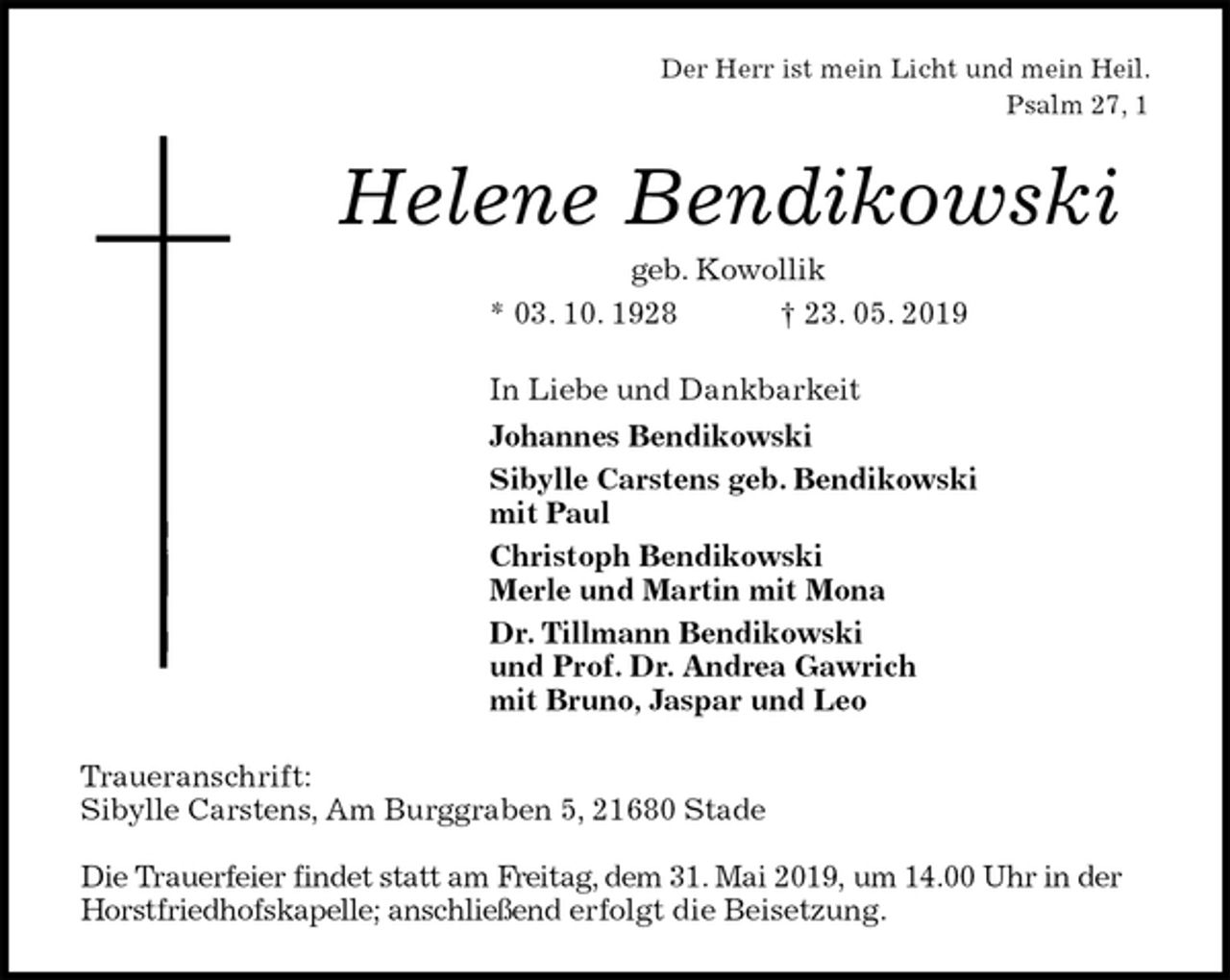 <p>Der Herr ist mein Licht und mein Heil.<br />Psalm 27, 1<br />Helene Bendikowski<br />geb. Kowollik<br />* 03. 10. 1928 † 23. 05. 2019<br />In Liebe und Dankbarkeit<br />Johannes Bendikowski<br />Sibylle Carstens geb. Bendikowski<br />mit Paul<br />Christoph Bendikowski<br />Merle und Martin mit Mona<br />Dr. Tillmann Bendikowski<br />und Prof. Dr. Andrea Gawrich<br />mit Bruno, Jaspar und Leo<br />Traueranschrift:<br />Sibylle Carstens, Am Burggraben 5, 21680 Stade</p>
<p>Die Trauerfeier findet statt am Freitag, dem 31. Mai 2019, um 14.00 Uhr in der Horstfriedhofskapelle; anschließend erfolgt die Beisetzung.</p>