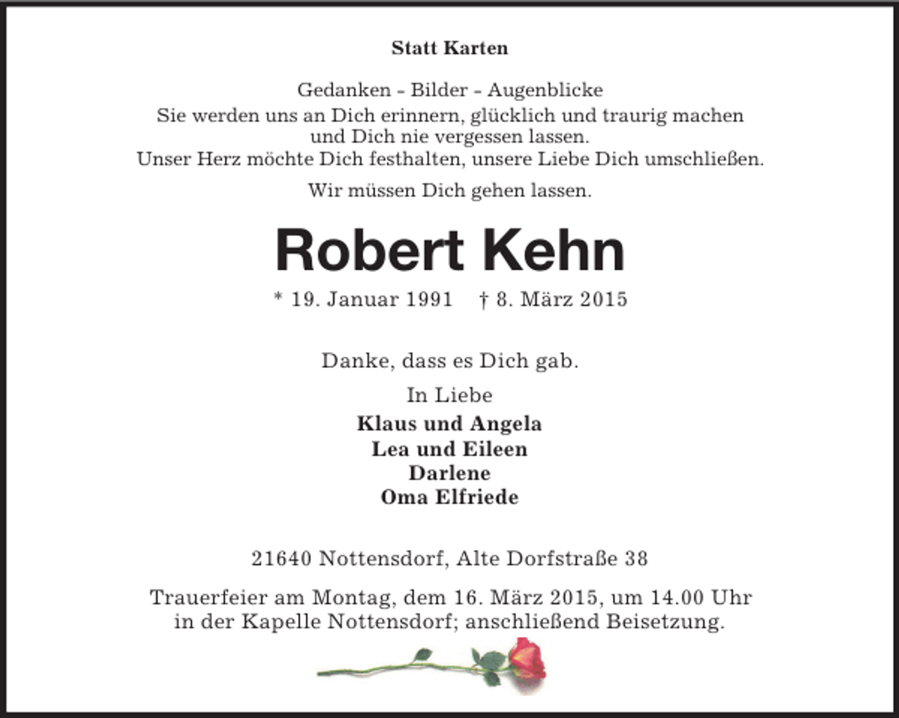<p>Statt Karten<br />Gedanken - Bilder - Augenblicke<br />Sie werden uns an Dich erinnern, glücklich und traurig machen<br />und Dich nie vergessen lassen.<br />Unser Herz möchte Dich festhalten, unsere Liebe Dich umschließen.<br />Wir müssen Dich gehen lassen.<br />Robert Kehn<br />* 19. Januar 1991 † 8. März 2015<br />Danke, dass es Dich gab.<br />In Liebe<br />Klaus und Angela<br />Lea und Eileen<br />Darlene<br />Oma Elfriede<br />21640 Nottensdorf, Alte Dorfstraße 38<br />Trauerfeier am Montag, dem 16. März 2015, um 14.00 Uhr<br />in der Kapelle Nottensdorf; anschließend Beisetzung.</p>
