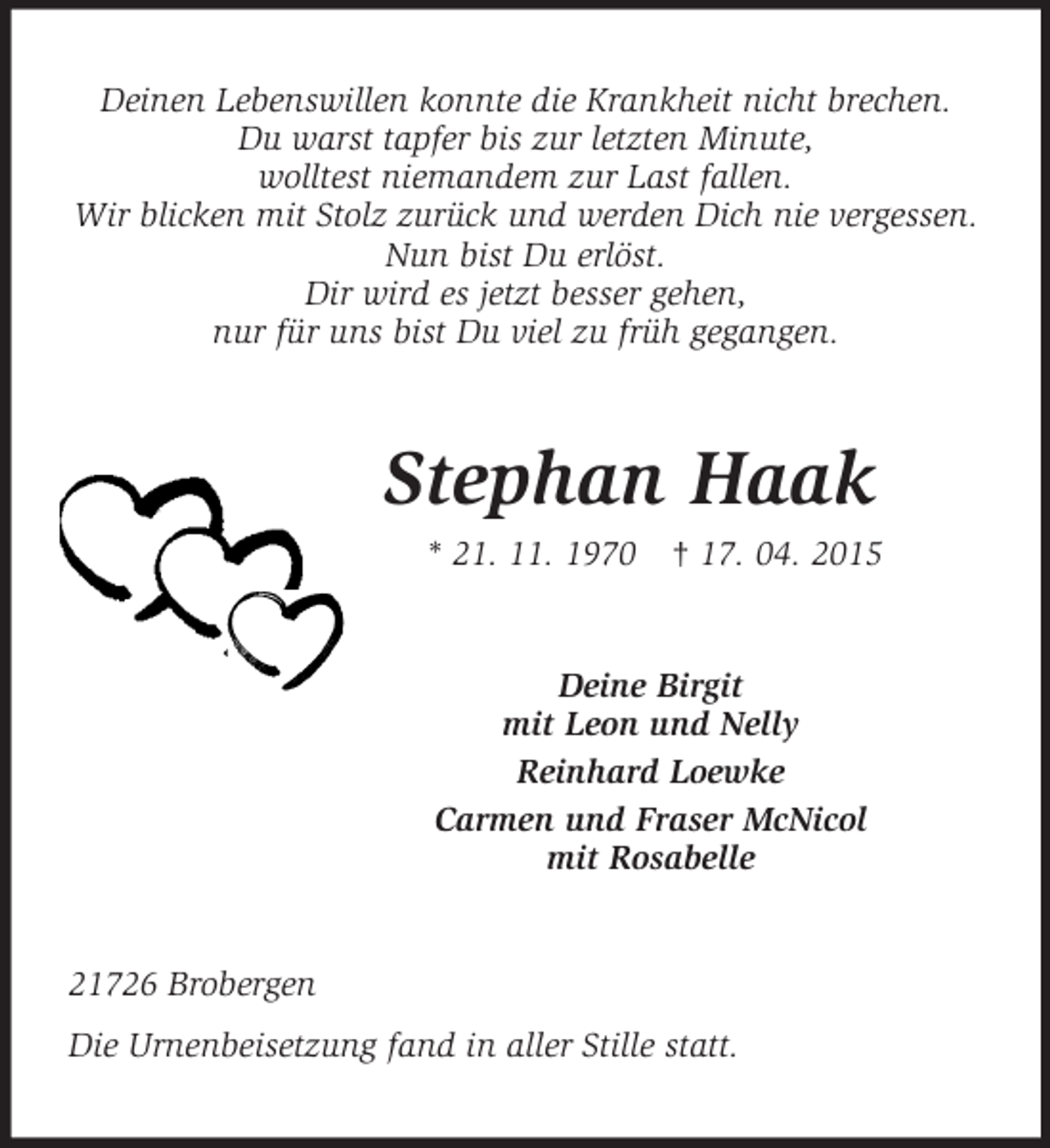 <p>Deinen Lebenswillen konnte die Krankheit nicht brechen.<br />Du warst tapfer bis zur letzten Minute,<br />wolltest niemandem zur Last fallen.<br />Wir blicken mit Stolz zurück und werden Dich nie vergessen.<br />Nun bist Du erlöst.<br />Dir wird es jetzt besser gehen,<br />nur für uns bist Du viel zu früh gegangen.<br />Stephan Haak<br />* 21. 11. 1970 † 17. 04. 2015<br />Deine Birgit<br />mit Leon und Nelly<br />Reinhard Loewke<br />Carmen und Fraser McNicol<br />mit Rosabelle<br />21726 Brobergen<br />Die Urnenbeisetzung fand in aller Stille statt.</p>