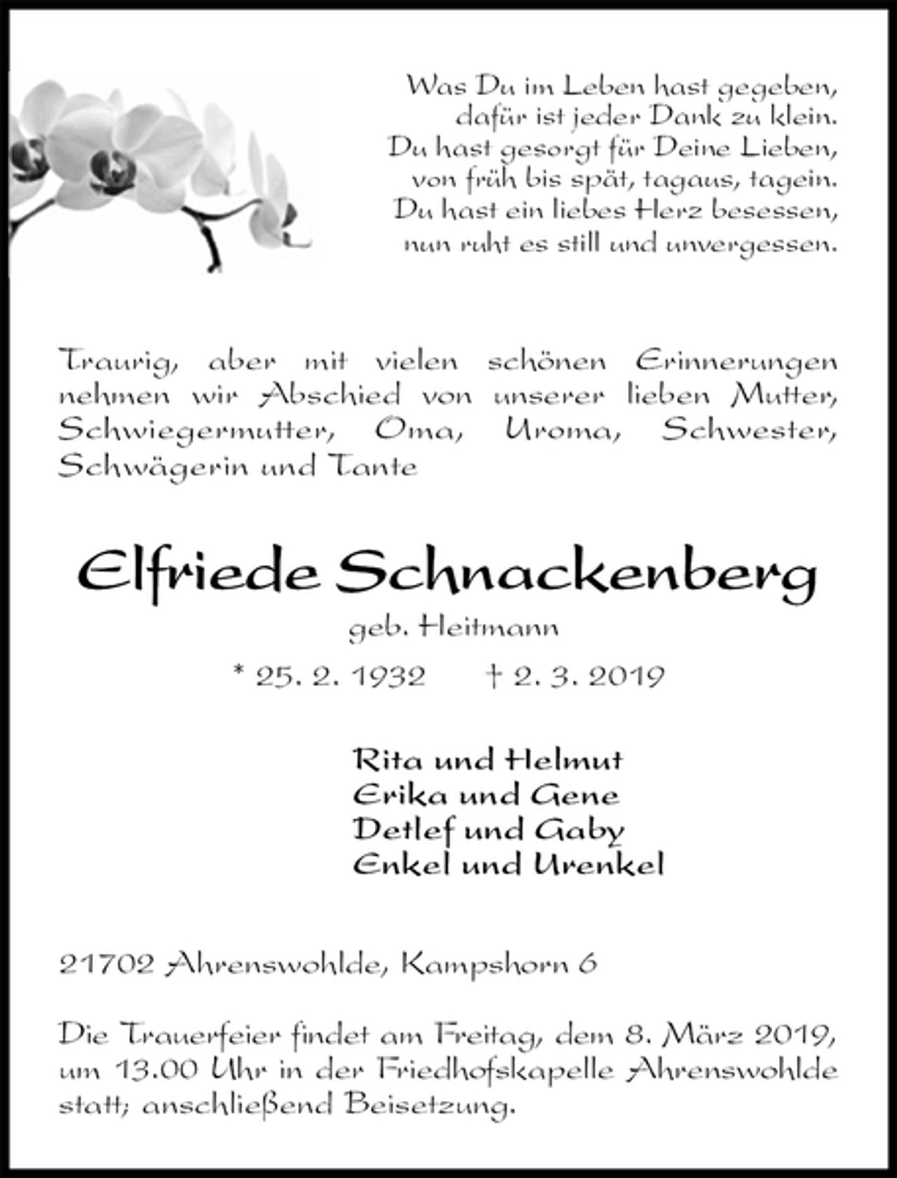 <p>Was Du im Leben hast gegeben,<br />dafür ist jeder Dank zu klein.<br />Du hast gesorgt für Deine Lieben,<br />von früh bis spät, tagaus, tagein.<br />Du hast ein liebes Herz besessen,<br />nun ruht es still und unvergessen.</p><p>Traurig, aber mit vielen schönen Erinnerungen<br />nehmen wir Abschied von unserer lieben Mutter, Schwiegermutter, Oma, Uroma, Schwester,<br />Schwägerin und Tante<br />Elfriede Schnackenberg<br />geb. Heitmann<br />* 25. 2. 1932 † 2. 3. 2019<br />Rita und Helmut<br />Erika und Gene<br />Detlef und Gaby<br />Enkel und Urenkel</p><p>21702 Ahrenswohlde, Kampshorn 6</p><p>Die Trauerfeier findet am Freitag, dem 8. März 2019,<br />um 13.00 Uhr in der Friedhofskapelle Ahrenswohlde<br />statt; anschließend Beisetzung.</p>
