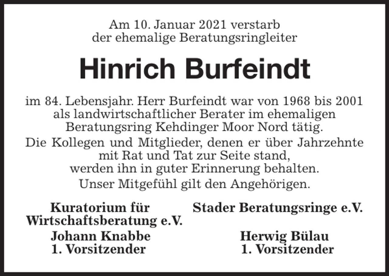 <p>Am 10. Januar 2021 verstarb<br />der ehemalige Beratungsringleiter<br />Hinrich Burfeindt<br />im 84. Lebensjahr. Herr Burfeindt war von 1968 bis 2001<br />als landwirtschaftlicher Berater im ehemaligen<br />Beratungsring Kehdinger Moor Nord tätig.<br />Die Kollegen und Mitglieder, denen er über Jahrzehnte<br />mit Rat und Tat zur Seite stand,<br />werden ihn in guter Erinnerung behalten.<br />Unser Mitgefühl gilt den Angehörigen.<br />Kuratorium für Stader Beratungsringe e.V.<br />Wirtschaftsberatung e.V.<br />Johann Knabbe Herwig Bülau<br />1. Vorsitzender 1. Vorsitzender</p>