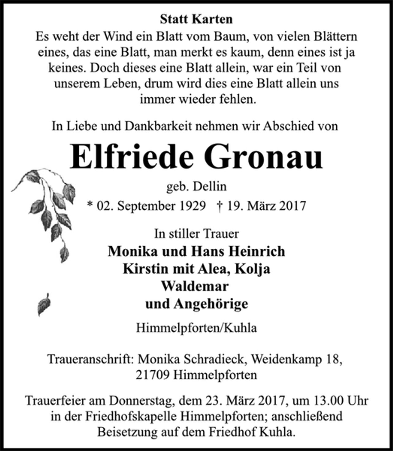 <p>Statt Karten</p>
<p>Es weht der Wind ein Blatt vom Baum, von vielen Blättern<br />eines, das eine Blatt, man merkt es kaum, denn eines ist ja<br />keines. Doch dieses eine Blatt allein, war ein Teil von<br />unserem Leben, drum wird dies eine Blatt allein uns<br />immer wieder fehlen.</p>
<p>In Liebe und Dankbarkeit nehmen wir Abschied von<br />Elfriede Gronau<br />geb. Dellin<br />* 02. September 1929 † 19. März 2017</p>
<p>In stiller Trauer<br />Monika und Hans Heinrich<br />Kirstin mit Alea, Kolja<br />Waldemar<br />und Angehörige</p>
<p>Himmelpforten/Kuhla</p>
<p>Traueranschrift: Monika Schradieck, Weidenkamp 18,<br />21709 Himmelpforten</p>
<p>Trauerfeier am Donnerstag, dem 23. März 2017, um 13.00 Uhr<br />in der Friedhofskapelle Himmelpforten; anschließend<br />Beisetzung auf dem Friedhof Kuhla.</p>