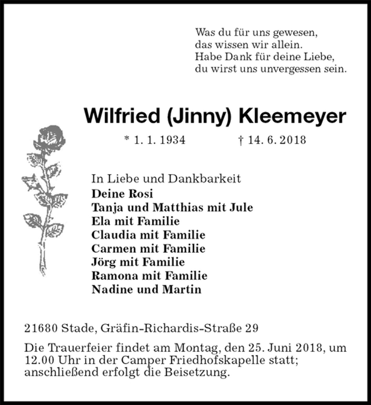 <p>Was du für uns gewesen,<br />das wissen wir allein.<br />Habe Dank für deine Liebe,<br />du wirst uns unvergessen sein.<br />Wilfried (Jinny) Kleemeyer<br />* 1. 1. 1934 † 14. 6. 2018<br />In Liebe und Dankbarkeit<br />Deine Rosi<br />Tanja und Matthias mit Jule<br />Ela mit Familie<br />Claudia mit Familie<br />Carmen mit Familie<br />Jörg mit Familie<br />Ramona mit Familie<br />Nadine und Martin<br />21680 Stade, Gräfin-Richardis-Straße 29<br />Die Trauerfeier findet am Montag, den 25. Juni 2018, um 12.00 Uhr in der Camper Friedhofskapelle statt;<br />anschließend erfolgt die Beisetzung.</p>