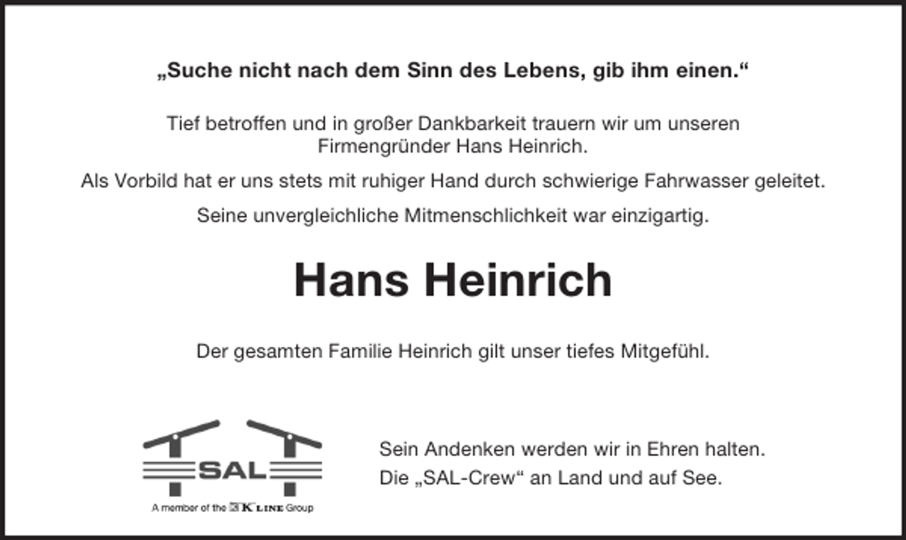<p>„Suche nicht nach dem Sinn des Lebens, gib ihm einen.“</p><p>Tief betroffen und in großer Dankbarkeit trauern wir um unseren<br />Firmengründer Hans Heinrich.<br />Als Vorbild hat er uns stets mit ruhiger Hand durch schwierige Fahrwasser geleitet.<br />Seine unvergleichliche Mitmenschlichkeit war einzigartig.<br />Hans Heinrich<br />Der gesamten Familie Heinrich gilt unser tiefes Mitgefühl.</p><p>Sein Andenken werden wir in Ehren halten.<br />Die „SAL-Crew“ an Land und auf See.</p>