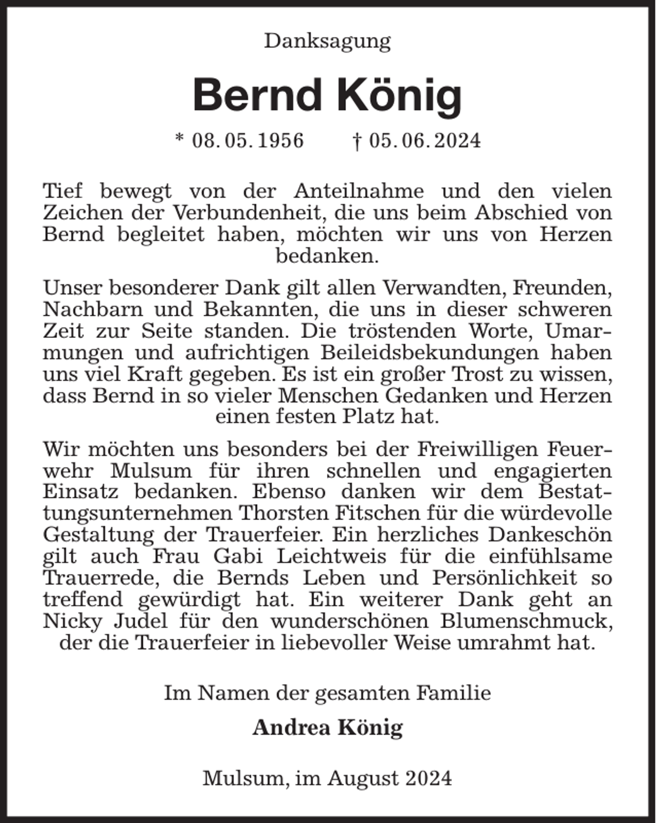 <p>Danksagung</p><p>Bernd König<br />* 08. 05. 1956 † 05. 06. 2024<br />Tief bewegt von der Anteilnahme und den vielen<br />Zeichen der Verbundenheit, die uns beim Abschied von Bernd begleitet haben, möchten wir uns von Herzen<br />bedanken.<br />Unser besonderer Dank gilt allen Verwandten, Freunden,<br />Nachbarn und Bekannten, die uns in dieser schweren Zeit zur Seite standen. Die tröstenden Worte, Umarmungen und aufrichtigen Beileidsbekundungen haben uns viel Kraft gegeben. Es ist ein großer Trost zu wissen, dass Bernd in so vieler Menschen Gedanken und Herzen einen festen Platz hat.<br />Wir möchten uns besonders bei der Freiwilligen Feuerwehr Mulsum für ihren schnellen und engagierten<br />Einsatz bedanken. Ebenso danken wir dem Bestattungsunternehmen Thorsten Fitschen für die würdevolle Gestaltung der Trauerfeier. Ein herzliches Dankeschön gilt auch Frau Gabi Leichtweis für die einfühlsame Trauerrede, die Bernds Leben und Persönlichkeit so treffend gewürdigt hat. Ein weiterer Dank geht an<br />Nicky Judel für den wunderschönen Blumenschmuck, der die Trauerfeier in liebevoller Weise umrahmt hat.<br />Im Namen der gesamten Familie<br />Andrea König<br />Mulsum, im August 2024</p>