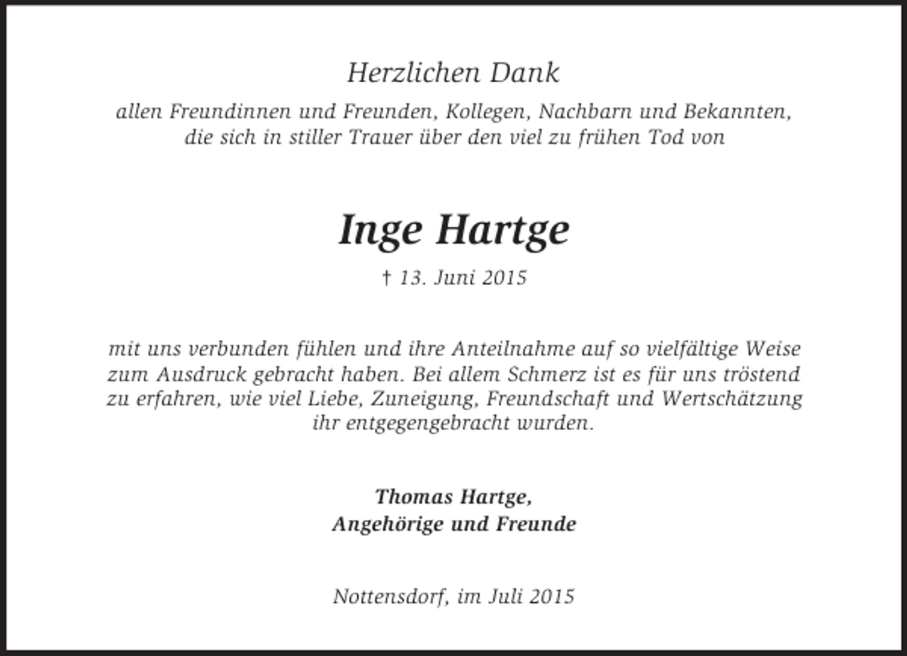 <p>Herzlichen Dank<br />allen Freundinnen und Freunden, Kollegen, Nachbarn und Bekannten,<br />die sich in stiller Trauer über den viel zu frühen Tod von<br />Inge Hartge<br />† 13. Juni 2015<br />mit uns verbunden fühlen und ihre Anteilnahme auf so vielfältige Weise<br />zum Ausdruck gebracht haben. Bei allem Schmerz ist es für uns tröstend<br />zu erfahren, wie viel Liebe, Zuneigung, Freundschaft und Wertschätzung<br />ihr entgegengebracht wurden.<br />Thomas Hartge,<br />Angehörige und Freunde<br />Nottensdorf, im Juli 2015</p>