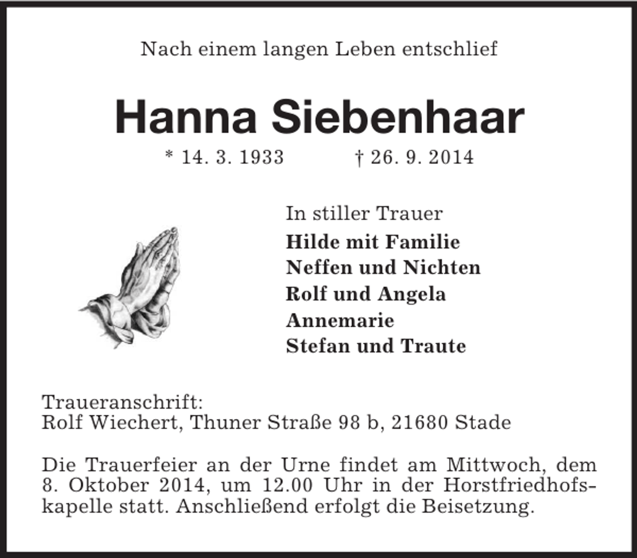 <p>Nach einem langen Leben entschlief<br />Hanna Siebenhaar<br />* 14. 3. 1933 † 26. 9. 2014<br />In stiller Trauer<br />Hilde mit Familie<br />Neffen und Nichten<br />Rolf und Angela<br />Annemarie<br />Stefan und Traute<br />Traueranschrift:<br />Rolf Wiechert, Thuner Straße 98 b, 21680 Stade</p><p>Die Trauerfeier an der Urne findet am Mittwoch, dem<br />8. Oktober 2014, um 12.00 Uhr in der Horstfriedhofs-kapelle statt. Anschließend erfolgt die Beisetzung.</p>