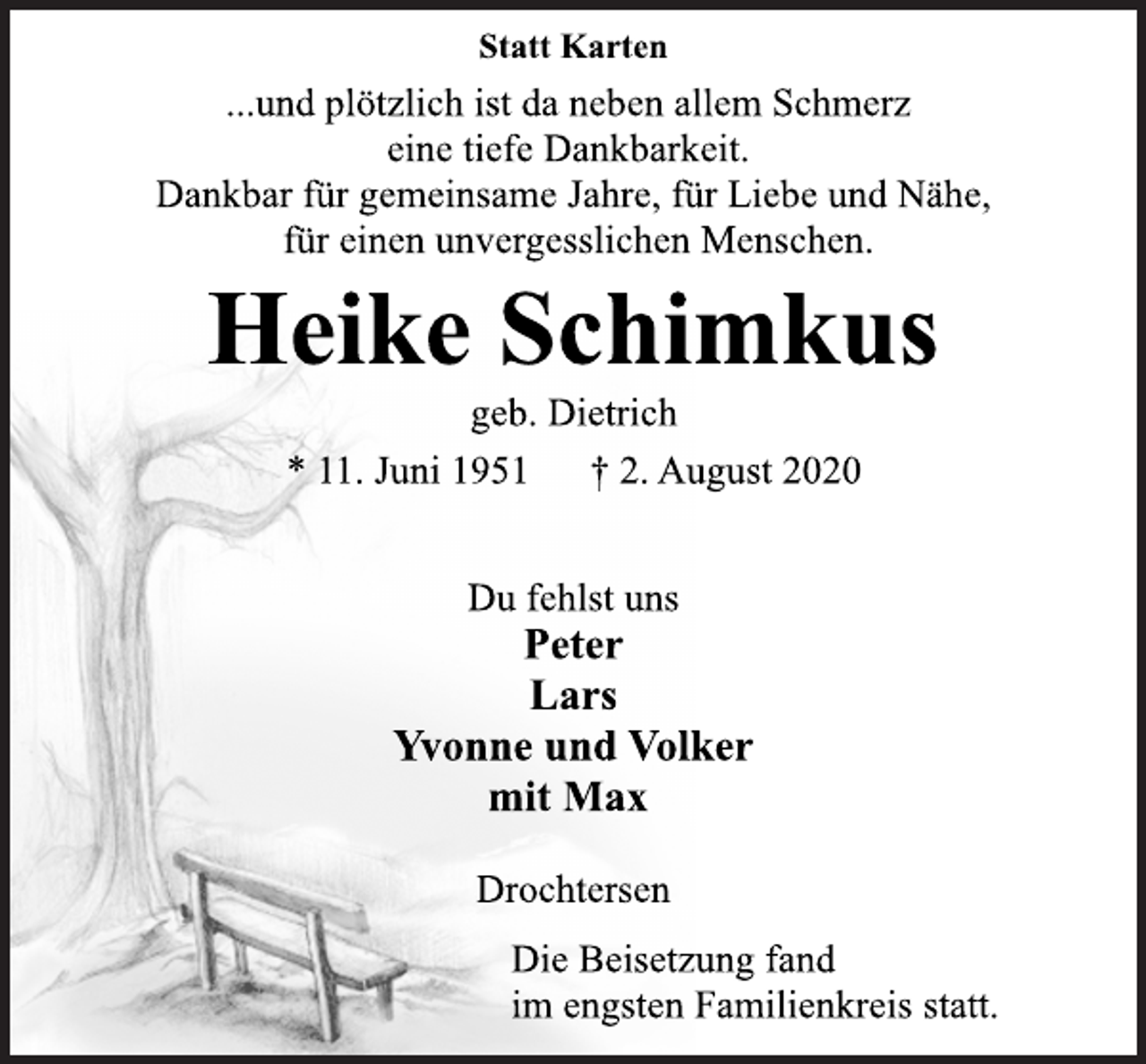 <p>Statt Karten</p>
<p>...und plötzlich ist da neben allem Schmerz<br />eine tiefe Dankbarkeit.<br />Dankbar für gemeinsame Jahre, für Liebe und Nähe,<br />für einen unvergesslichen Menschen.</p>
<p>Heike Schimkus<br />geb. Dietrich<br />* 11. Juni 1951 † 2. August 2020</p>
<p>Du fehlst uns<br />Peter<br />Lars<br />Yvonne und Volker<br />mit Max<br />Drochtersen</p>
<p>Die Beisetzung fand<br />im engsten Familienkreis statt.</p>