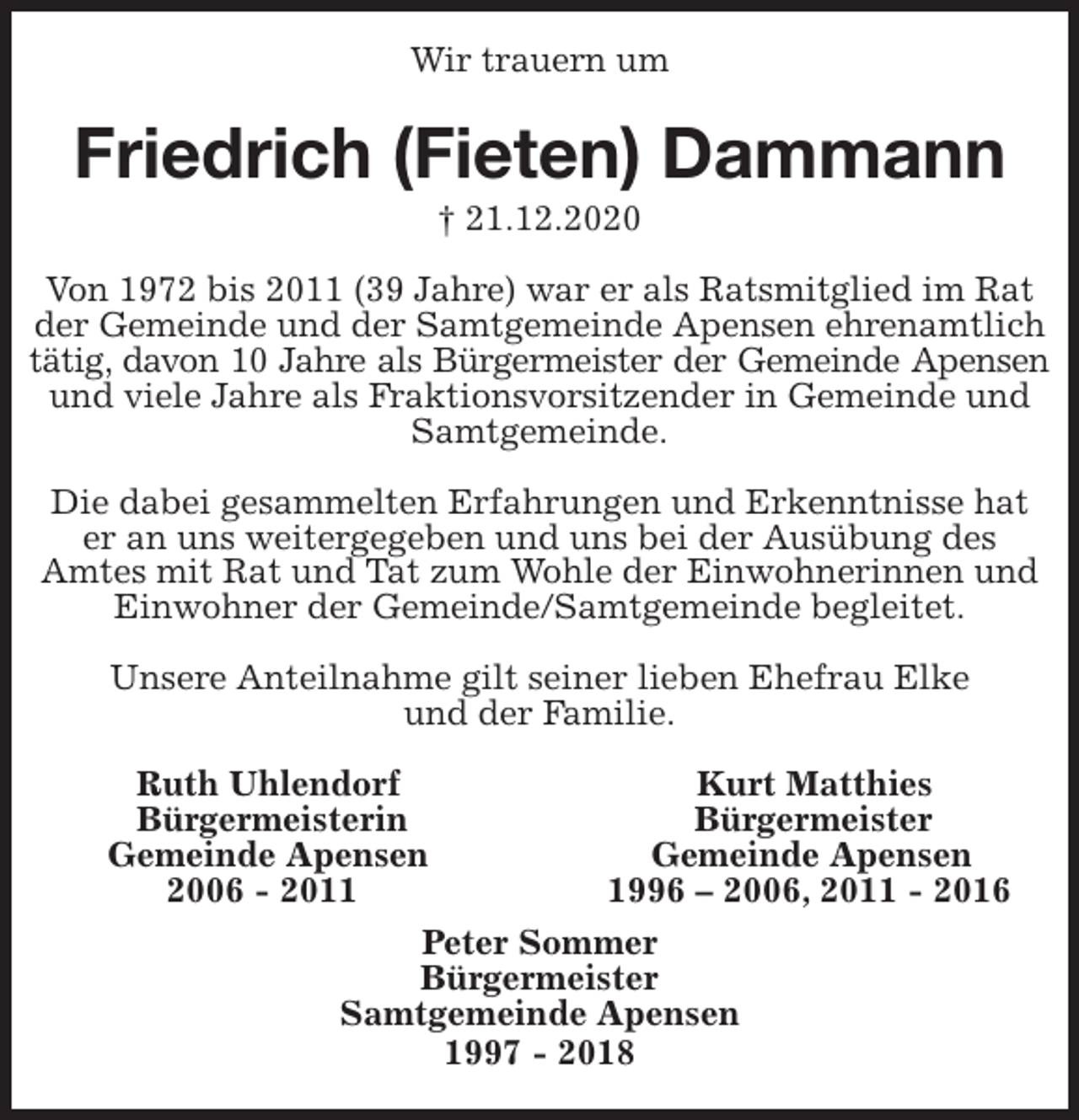 <p>Wir trauern um<br />Friedrich (Fieten) Dammann<br />† 21.12.2020<br />Ruth Uhlendorf Kurt Matthies<br />Bürgermeisterin Bürgermeister<br />Gemeinde Apensen Gemeinde Apensen<br />2006 - 2011 1996 - 2006, 2011 - 2016</p>
<p>Peter Sommer<br />Bürgermeister<br />Samtgemeinde Apensen<br />1997 - 2018<br />Von 1972 bis 2011 (39 Jahre) war er als Ratsmitglied im Rat der Gemeinde und der Samtgemeinde Apensen ehrenamtlich tätig, davon 10 Jahre als Bürgermeister der Gemeinde Apensen<br />und viele Jahre als Fraktionsvorsitzender in Gemeinde und Samtgemeinde.</p>
<p>Die dabei gesammelten Erfahrungen und Erkenntnisse hat<br />er an uns weitergegeben und uns bei der Ausübung des<br />Amtes mit Rat und Tat zum Wohle der Einwohnerinnen und Einwohner der Gemeinde/Samtgemeinde begleitet.</p>
<p>Unsere Anteilnahme gilt seiner lieben Ehefrau Elke<br />und der Familie.</p>