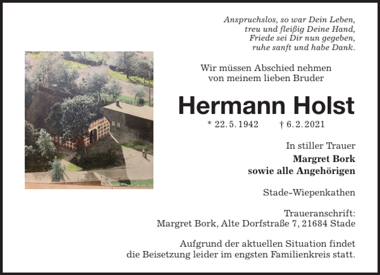 <p>Anspruchslos, so war Dein Leben,<br />treu und fleißig Deine Hand,<br />Friede sei Dir nun gegeben,<br />ruhe sanft und habe Dank.<br />Wir müssen Abschied nehmen<br />von meinem lieben Bruder<br />Hermann Holst<br />* 22. 5. 1942 † 6. 2. 2021<br />In stiller Trauer<br />Margret Bork<br />sowie alle Angehörigen<br />Stade-Wiepenkathen</p>
<p>Traueranschrift:<br />Margret Bork, Alte Dorfstraße 7, 21684 Stade</p>
<p>Aufgrund der aktuellen Situation findet<br />die Beisetzung leider im engsten Familienkreis statt.</p>