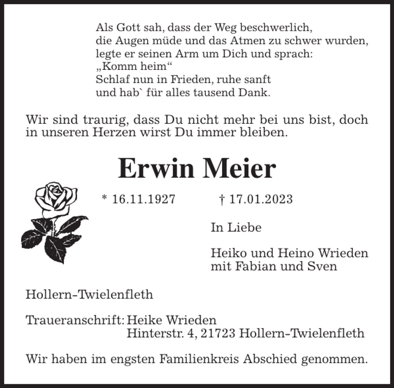 <p>Als Gott sah, dass der Weg beschwerlich,<br />die Augen müde und das Atmen zu schwer wurden,<br />legte er seinen Arm um Dich und sprach:<br />„Komm heim“<br />Schlaf nun in Frieden, ruhe sanft<br />und hab` für alles tausend Dank.<br />Wir sind traurig, dass Du nicht mehr bei uns bist, doch in unseren Herzen wirst Du immer bleiben.<br />Erwin Meier<br />* 16.11.1927 † 17.01.2023<br />In Liebe</p><p>Heiko und Heino Wrieden<br />mit Fabian und Sven<br />Hollern-Twielenfleth</p><p>Traueranschrift: Heike Wrieden<br />Hinterstr. 4, 21723 Hollern-Twielenfleth</p><p>Wir haben im engsten Familienkreis Abschied genommen.</p>