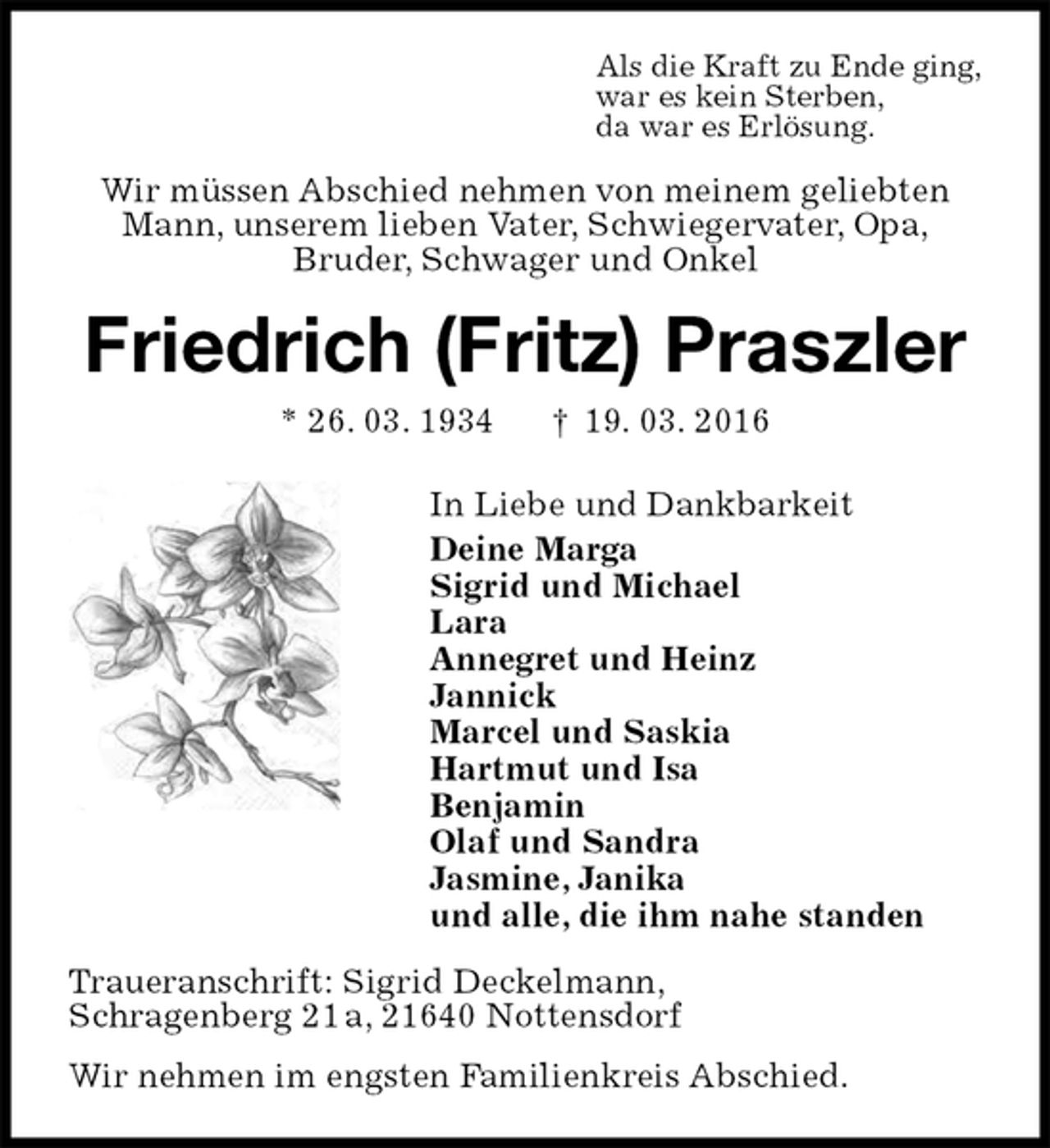 <p>Als die Kraft zu Ende ging,<br />war es kein Sterben,<br />da war es Erlösung.<br />Wir müssen Abschied nehmen von meinem geliebten<br />Mann, unserem lieben Vater, Schwiegervater, Opa,<br />Bruder, Schwager und Onkel<br />Friedrich (Fritz) Praszler<br />* 26. 03. 1934 † 19. 03. 2016<br />In Liebe und Dankbarkeit<br />Deine Marga<br />Sigrid und Michael<br />Lara<br />Annegret und Heinz<br />Jannick<br />Marcel und Saskia<br />Hartmut und Isa<br />Benjamin<br />Olaf und Sandra<br />Jasmine, Janika<br />und alle, die ihm nahe standen<br />Traueranschrift: Sigrid Deckelmann,<br />Schragenberg 21 a, 21640 Nottensdorf<br />Wir nehmen im engsten Familienkreis Abschied.</p>