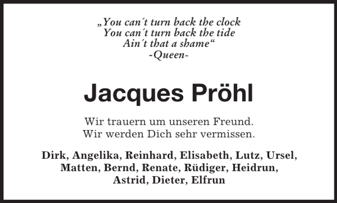 <p>„You can´t turn back the clock<br />You can´t turn back the tide<br />Ain´t that a shame“<br />-Queen-</p><p>Jacques Pröhl<br />Wir trauern um unseren Freund.<br />Wir werden Dich sehr vermissen.<br />Dirk, Angelika, Reinhard, Elisabeth, Lutz, Ursel,<br />Matten, Bernd, Renate, Rüdiger, Heidrun,<br />Astrid, Dieter, Elfrun</p>