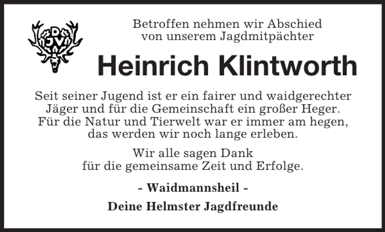 <p>Betroffen nehmen wir Abschied<br />von unserem Jagdmitpächter</p><p>Heinrich Klintworth<br />Seit seiner Jugend ist er ein fairer und waidgerechter<br />Jäger und für die Gemeinschaft ein großer Heger.<br />Für die Natur und Tierwelt war er immer am hegen,<br />das werden wir noch lange erleben.<br />Wir alle sagen Dank<br />für die gemeinsame Zeit und Erfolge.<br />- Waidmannsheil Deine Helmster Jagdfreunde</p>