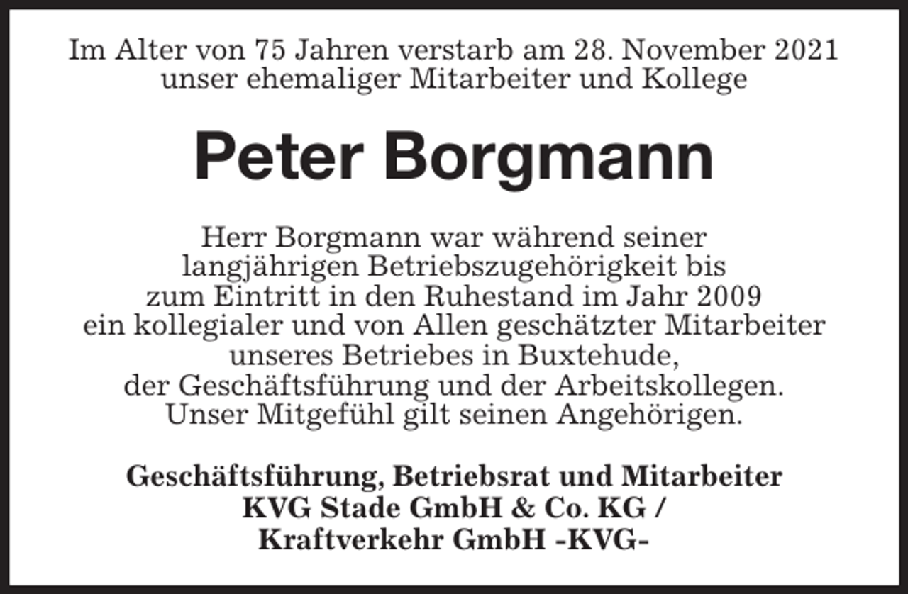 <p>Im Alter von 75 Jahren verstarb am 28. November 2021<br />unser ehemaliger Mitarbeiter und Kollege<br />Peter Borgmann<br />Herr Borgmann war während seiner<br />langjährigen Betriebszugehörigkeit bis<br />zum Eintritt in den Ruhestand im Jahr 2009<br />ein kollegialer und von Allen geschätzter Mitarbeiter<br />unseres Betriebes in Buxtehude,<br />der Geschäftsführung und der Arbeitskollegen.<br />Unser Mitgefühl gilt seinen Angehörigen.<br />Geschäftsführung, Betriebsrat und Mitarbeiter<br />KVG Stade GmbH &amp; Co. KG /<br />Kraftverkehr GmbH -KVG-</p>