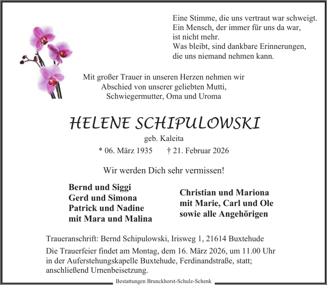 <p>Eine Stimme, die uns vertraut war schweigt.<br />Ein Mensch, der immer für uns da war,<br />ist nicht mehr.<br />Was bleibt, sind dankbare Erinnerungen,<br />die uns niemand nehmen kann.<br />Mit großer Trauer in unseren Herzen nehmen wir<br />Abschied von unserer geliebten Mutti,<br />Schwiegermutter, Oma und Uroma</p><p>HELENE SCHIPULOWSKI<br />geb. Kaleita<br />* 06. März 1935<br />† 21. Februar 2026</p><p>Wir werden Dich sehr vermissen!<br />Bernd und Siggi<br />Gerd und Simona<br />Patrick und Nadine<br />mit Mara und Malina</p><p>Christian und Mariona<br />mit Marie, Carl und Ole<br />sowie alle Angehörigen</p><p>Traueranschrift: Bernd Schipulowski, Irisweg 1, 21614 Buxtehude<br />Die Trauerfeier findet am Montag, dem 16. März 2026, um 11.00 Uhr<br />in der Auferstehungskapelle Buxtehude, Ferdinandstraße, statt;<br />anschließend Urnenbeisetzung.<br />Bestattungen Brunckhorst-Schulz-Schenk</p>