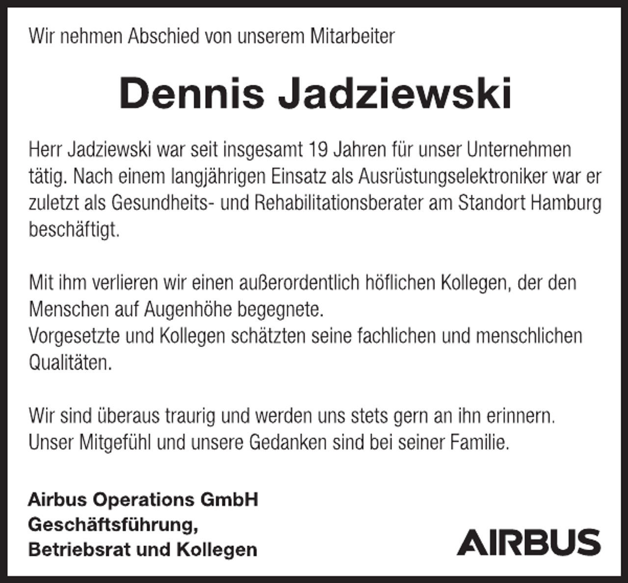 <p>Wir nehmen Abschied von unserem Mitarbeiter<br />Dennis Jadziewski<br />Herr Jadziewski war seit insgesamt 19 Jahren für unser Unternehmen<br />tätig. Nach einem langjährigen Einsatz als Ausrüstungselektroniker war er<br />zuletzt als Gesundheits- und Rehabilitationsberater am Standort Hamburg beschäftigt.<br />Mit ihm verlieren wir einen außerordentlich höflichen Kollegen, der den<br />Menschen auf Augenhöhe begegnete.<br />Vorgesetzte und Kollegen schätzten seine fachlichen und menschlichen<br />Qualitäten.<br />Wir sind überaus traurig und werden uns stets gern an ihn erinnern.<br />Unser Mitgefühl und unsere Gedanken sind bei seiner Familie.<br />Airbus Operations GmbH<br />Geschäftsführung,<br />Betriebsrat und Kollegen</p>