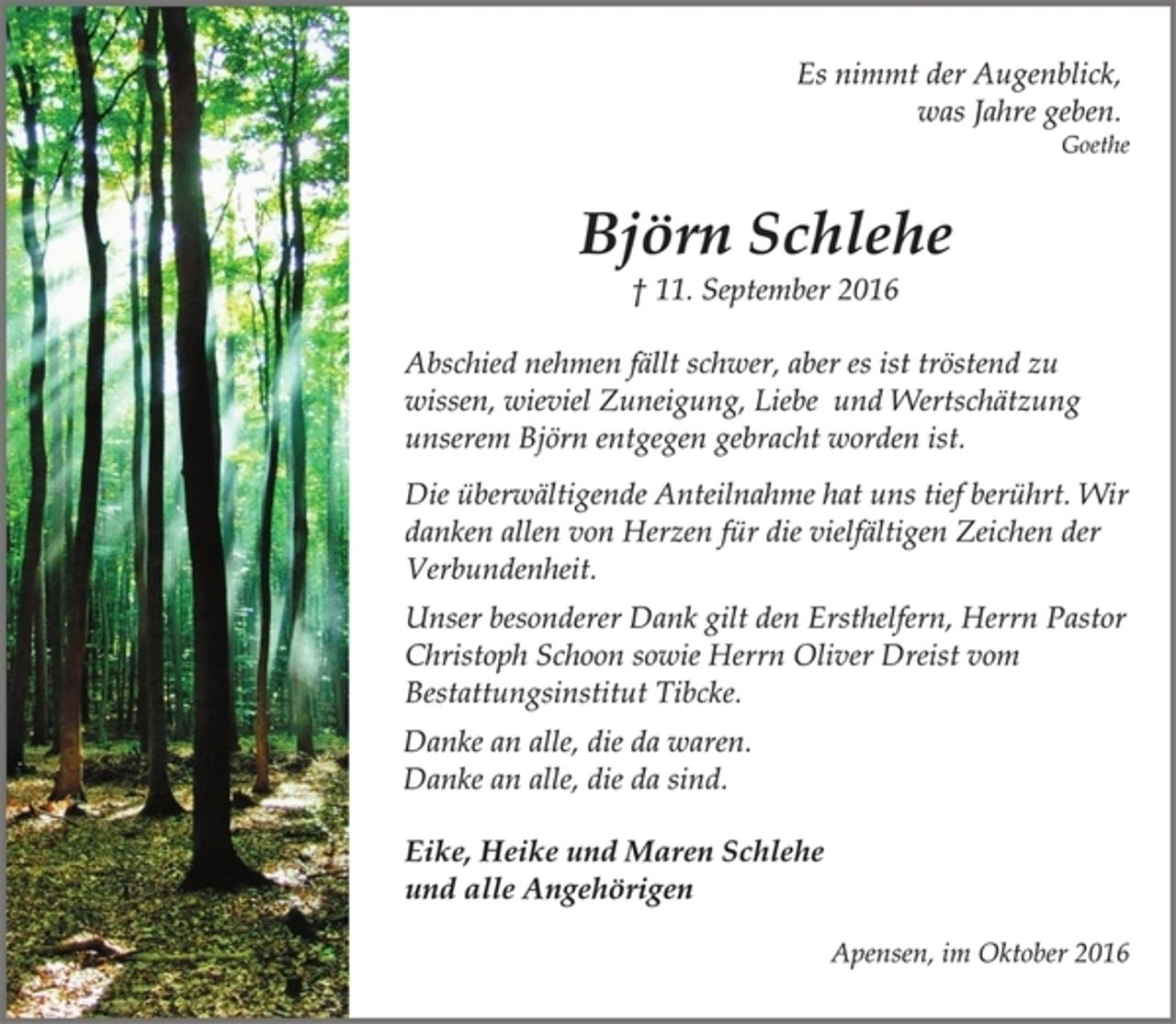 <p>Es nimmt der Augenblick,<br />was Jahre geben.<br />Goethe<br />Björn Schlehe<br />† 11. September 2016<br />Abschied nehmen fällt schwer, aber es ist tröstend zu<br />wissen, wieviel Zuneigung, Liebe und Wertschätzung<br />unserem Björn entgegen gebracht worden ist.<br />Die überwältigende Anteilnahme hat uns tief berührt. Wir<br />danken allen von Herzen für die vielfältigen Zeichen der<br />Verbundenheit.<br />Unser besonderer Dank gilt den Ersthelfern, Herrn Pastor<br />Christoph Schoon sowie Herrn Oliver Dreist vom<br />Bestattungsinstitut Tibcke.<br />Danke an alle, die da waren.<br />Danke an alle, die da sind.<br />Eike, Heike und Maren Schlehe<br />und alle Angehörigen<br />Apensen, im Oktober 2016</p>
