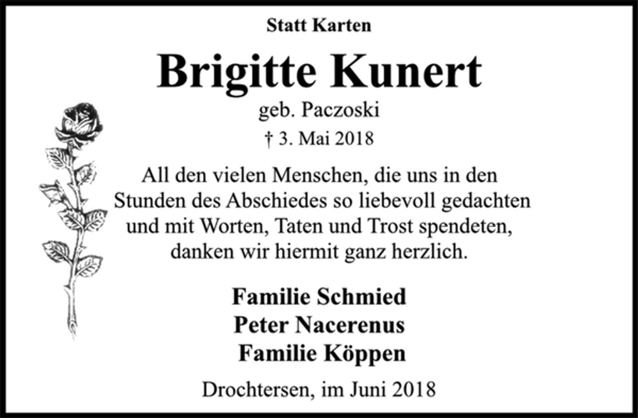 <p>Statt Karten<br />Brigitte Kunert<br />geb. Paczoski<br />† 3. Mai 2018<br />All den vielen Menschen, die uns in den<br />Stunden des Abschiedes so liebevoll gedachten<br />und mit Worten, Taten und Trost spendeten,<br />danken wir hiermit ganz herzlich.<br />Familie Schmied<br />Peter Nacerenus<br />Familie Köppen<br />Drochtersen, im Juni 2018</p>