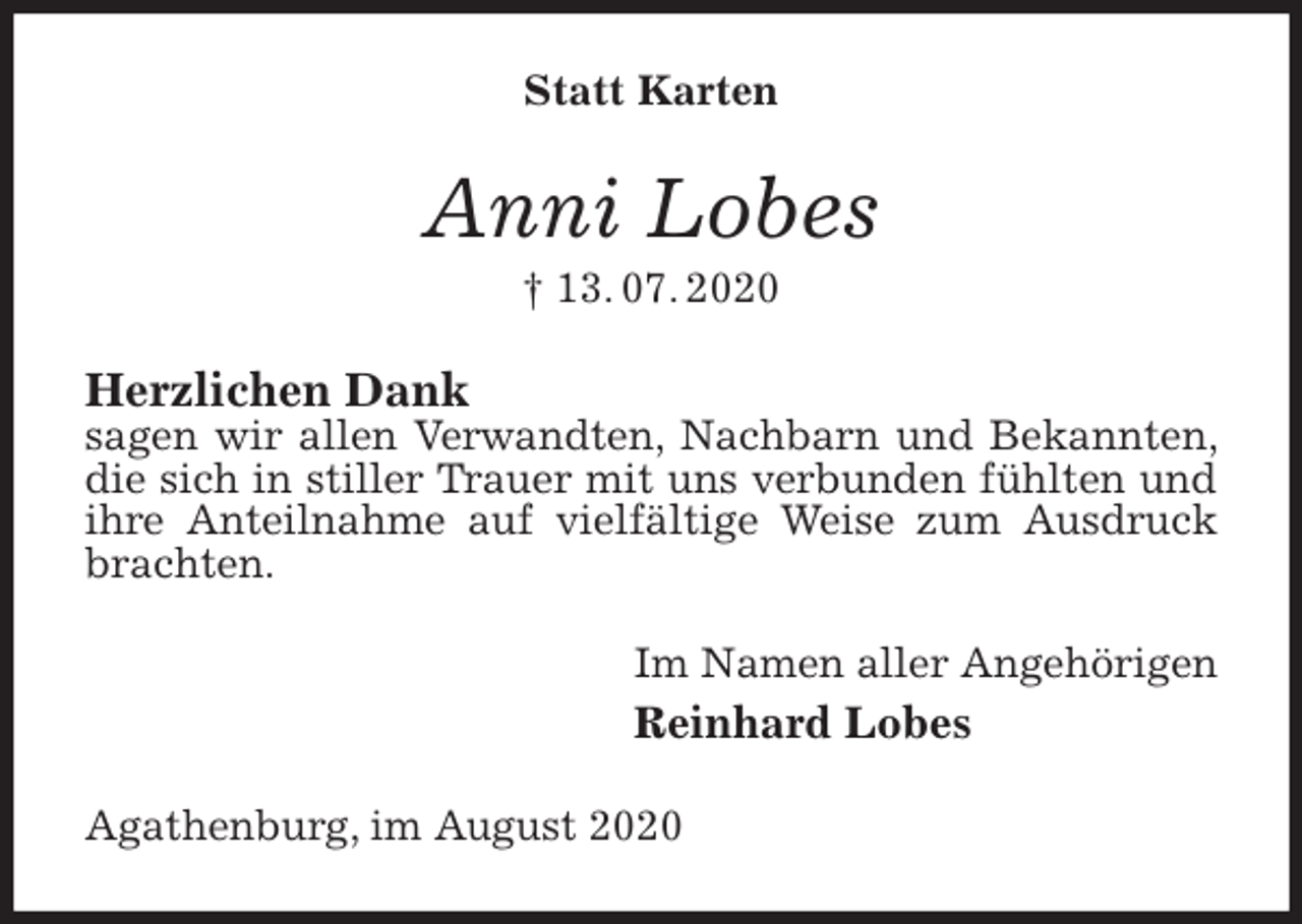 <p>Statt Karten<br />Anni Lobes<br />† 13. 07. 2020<br />Herzlichen Dank<br />sagen wir allen Verwandten, Nachbarn und Bekannten, die sich in stiller Trauer mit uns verbunden fühlten und ihre Anteilnahme auf vielfältige Weise zum Ausdruck brachten.<br />Im Namen aller Angehörigen<br />Reinhard Lobes<br />Agathenburg, im August 2020</p>