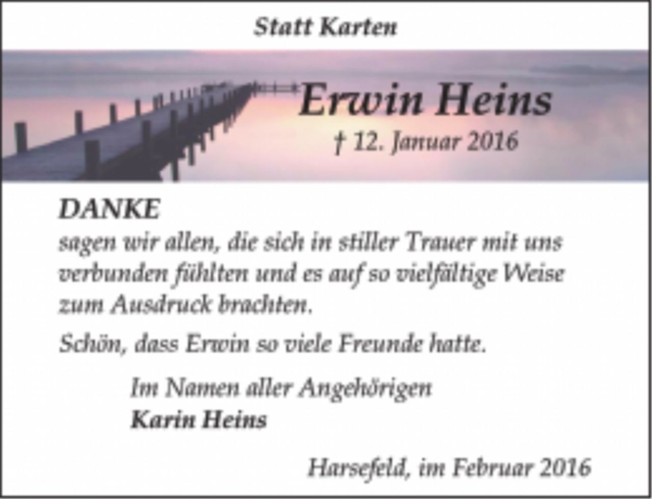 <p>Statt Karten<br />Erwin Heins<br />12. Januar 2016<br />DANKE<br />sagen wir allen, die sich in stiller Trauer mit uns verbunden fühlten und es auf so vielfältige Weise zum Ausdruck brachten.<br />Schön, dass Erwin so viele Freunde hatte.<br />Im Namen aller Angehörigen<br />Karin Heins<br />Harsefeld, im Februar 2016</p>