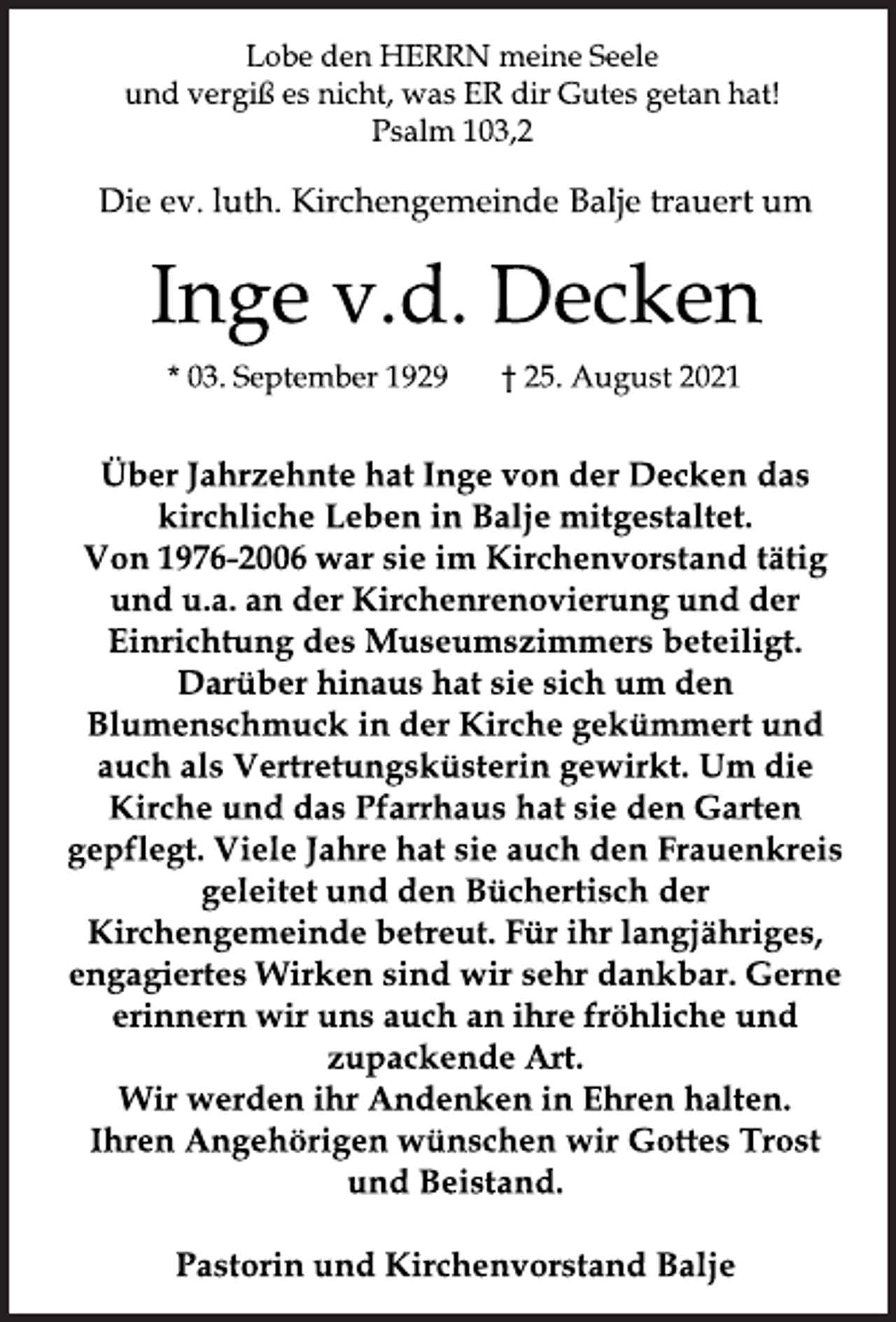 <p>Lobe den HERRN meine Seele<br />und vergiß es nicht, was ER dir Gutes getan hat!<br />Psalm 103,2<br />Die ev. luth. Kirchengemeinde Balje trauert um<br />Inge v.d.Decken<br />* 03. September 1929 † 25. August 2021<br />Über Jahrzehnte hat Inge von der Decken das kirchliche Leben in Balje mitgestaltet.Von 1976-2006 war sie im Kirchenvorstand tätig und u.a. an der Kirchenrenovierung und der Einrichtung des Museumszimmers beteiligt. Darüber hinaus hat sie sich um den Blumenschmuck in der Kirche gekümmert und auch als Vertretungsküsterin gewirkt. Um die Kirche und das Pfarrhaus hat sie den Garten gepflegt. Viele Jahre hat sie auch den Frauenkreis geleitet und den Büchertisch der Kirchengemeinde betreut. Für ihr langjähriges, engagiertes Wirken sind wir sehr dankbar. Gerne erinnern wir uns auch an ihre fröhliche und zupackende Art.<br />Wir werden ihr Andenken in Ehren halten.<br />Ihren Angehörigen wünschen wir Gottes Trost und Beistand.<br />Pastorin und Kirchenvorstand Balje</p>