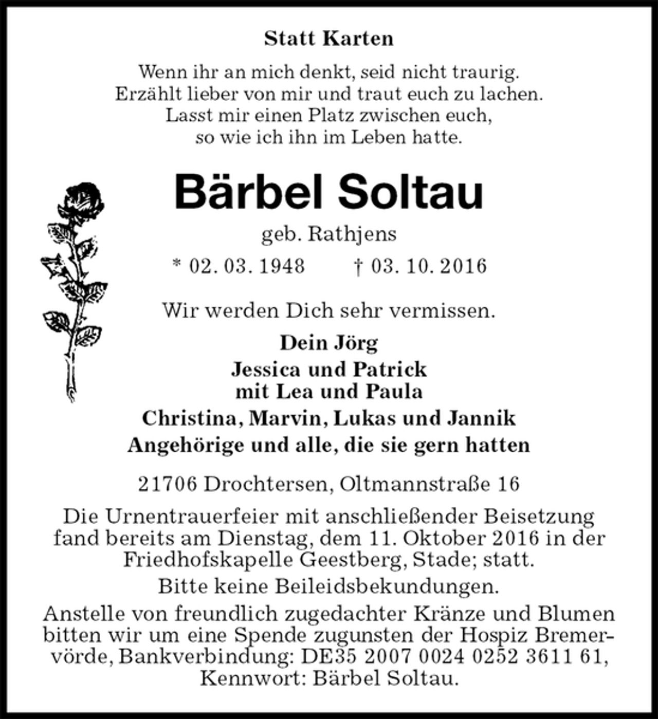 <p>Statt Karten<br />Wenn ihr an mich denkt, seid nicht traurig.<br />Erzählt lieber von mir und traut euch zu lachen.<br />Lasst mir einen Platz zwischen euch,<br />so wie ich ihn im Leben hatte.<br />Bärbel Soltau<br />geb. Rathjens<br />* 02. 03. 1948 † 03. 10. 2016<br />Wir werden Dich sehr vermissen.<br />Dein Jörg<br />Jessica und Patrick<br />mit Lea und Paula<br />Christina, Marvin, Lukas und Jannik<br />Angehörige und alle, die sie gern hatten<br />21706 Drochtersen, Oltmannstraße 16<br />Die Urnentrauerfeier mit anschließender Beisetzung fand bereits am Dienstag, dem 11. Oktober 2016 in der Friedhofskapelle Geestberg, Stade; statt.<br />Bitte keine Beileidsbekundungen.<br />Anstelle von freundlich zugedachter Kränze und Blumen<br />bitten wir um eine Spende zugunsten der Hospiz Bremer-<br />vörde, Bankverbindung: DE35 2007 0024 0252 3611 61, Kennwort: Bärbel Soltau.</p>