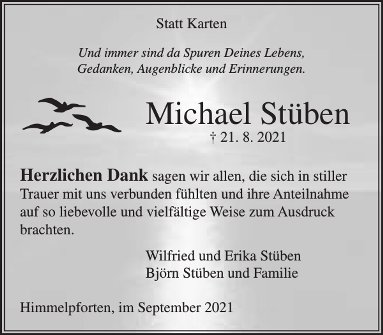 <p>Statt Karten<br />Und immer sind Da Spuren Deines Lebens,<br />Gedanken, Augenblicke und Erinnerungen.<br />Michael Stüben</p>
<p>† 21. 8. 2021<br />Herzlichen Dank sagen wir allen, die sich in stiller</p>
<p>Trauer mit uns verbunden fühlten und ihre Anteilnahme<br />auf so liebevolle und vielfältige Weise zum Ausdruck<br />brachten.</p>
<p>Wilfried und Erika Stüben</p>
<p>Björn Stüben und Familie</p>
<p>Himmelpforten, im September 2021</p>