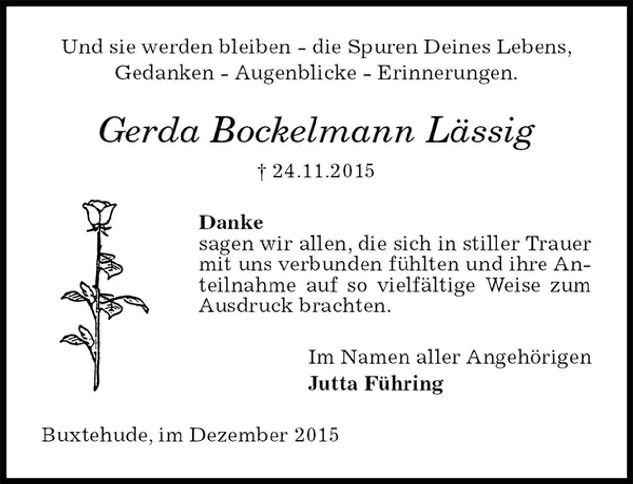 <p>Und sie werden bleiben - die Spuren Deines Lebens,<br />Gedanken - Augenblicke - Erinnerungen.<br />Gerda Bockelmann Lässig<br />† 24.11.2015<br />Danke<br />sagen wir allen, die sich in stiller Trauer mit uns verbunden fühlten und ihre Anteilnahme auf so vielfältige Weise zum Ausdruck brachten.<br />Im Namen aller Angehörigen<br />Jutta Führing<br />Buxtehude, im Dezember 2015</p>
