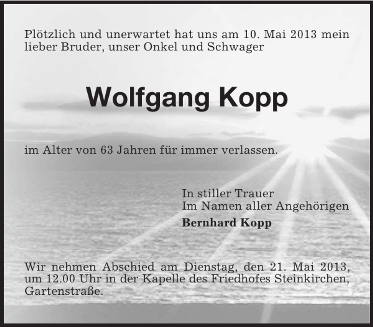 <p>Plötzlich und unerwartet hat uns am 10. Mai 2013 mein<br />lieber Bruder, unser Onkel und Schwager</p><p>Wolfgang Kopp<br />im Alter von 63 Jahren für immer verlassen.</p><p>In stiller Trauer<br />Im Namen aller Angehörigen<br />Bernhard Kopp</p><p>Wir nehmen Abschied am Dienstag, den 21. Mai 2013,<br />um 12.00 Uhr in der Kapelle des Friedhofes Steinkirchen,<br />Gartenstraße.</p>