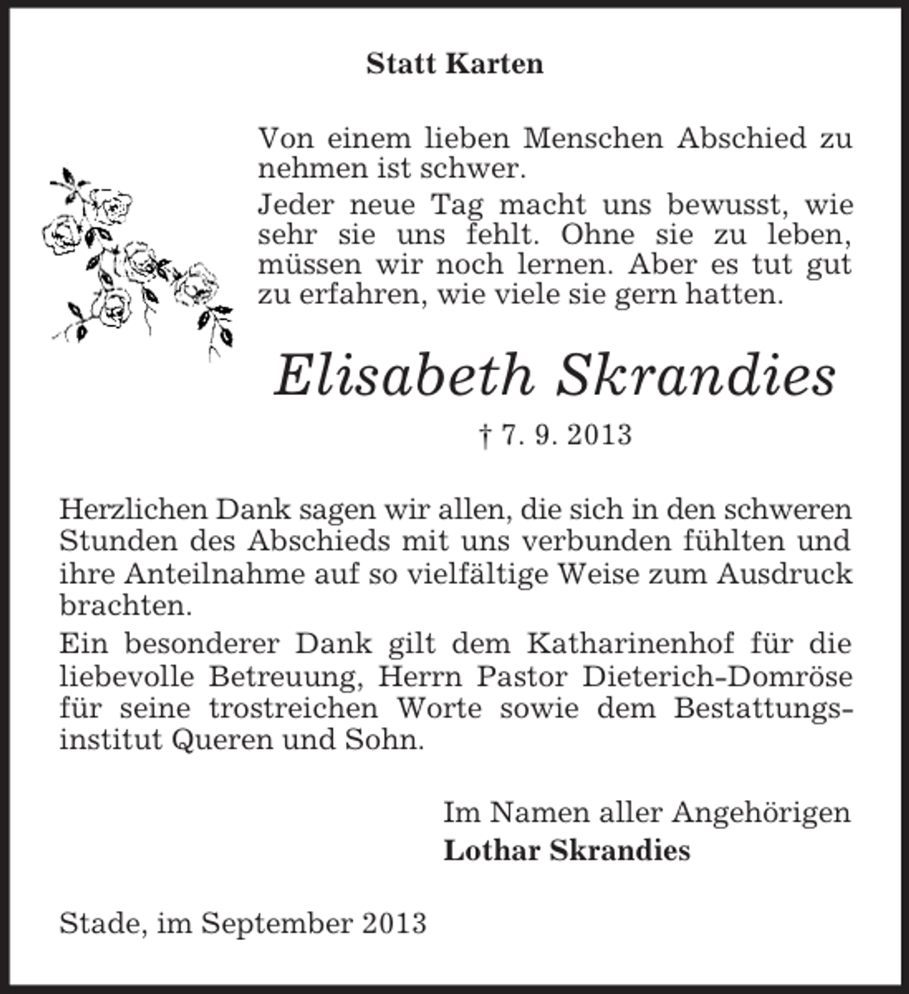 <p>Statt Karten<br />Von einem lieben Menschen Abschied zu<br />nehmen ist schwer.<br />Jeder neue Tag macht uns bewusst, wie<br />sehr sie uns fehlt. Ohne sie zu leben,<br />müssen wir noch lernen. Aber es tut gut<br />zu erfahren, wie viele sie gern hatten.</p><p>Elisabeth Skrandies<br />† 7. 9. 2013<br />Herzlichen Dank sagen wir allen, die sich in den schweren<br />Stunden des Abschieds mit uns verbunden fühlten und<br />ihre Anteilnahme auf so vielfältige Weise zum Ausdruck<br />brachten.<br />Ein besonderer Dank gilt dem Katharinenhof für die<br />liebevolle Betreuung, Herrn Pastor Dieterich-Domröse<br />für seine trostreichen Worte sowie dem Bestattungsinstitut Queren und Sohn.<br />Im Namen aller Angehörigen<br />Lothar Skrandies<br />Stade, im September 2013</p>