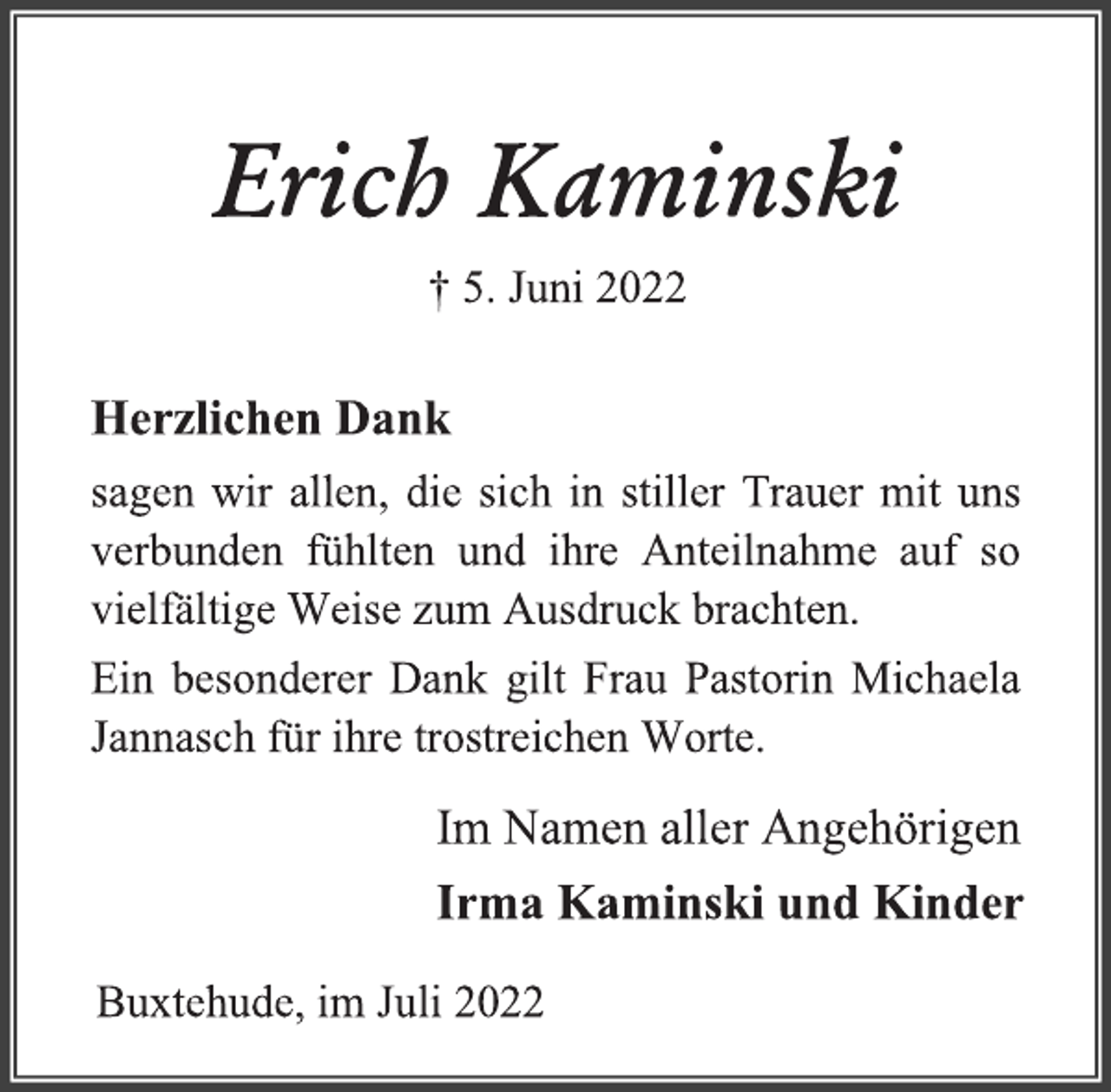 <p>Erich Kaminski<br />† 5. Juni 2022<br />Herzlichen Dank<br />sagen wir allen, die sich in stiller Trauer mit uns<br />verbunden fühlten und ihre Anteilnahme auf so<br />vielfältige Weise zum Ausdruck brachten.<br />Ein besonderer Dank gilt Frau Pastorin Michaela<br />Jannasch für ihre trostreichen Worte.</p><p>Im Namen aller Angehörigen<br />Irma Kaminski und Kinder<br />Buxtehude, im Juli 2022</p>