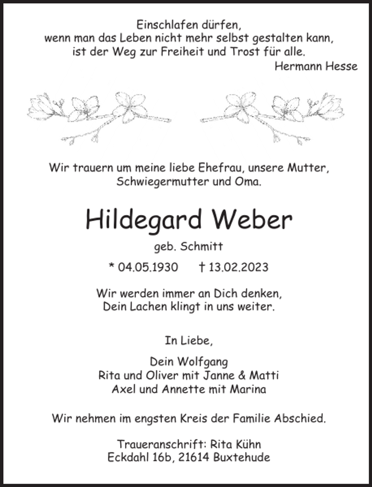 <p>Einschlafen dürfen,<br />wenn man das Leben nicht mehr selbst gestalten kann,<br />ist der Weg zur Freiheit und Trost für alle.<br />Hermann Hesse</p><p>Wir trauern um unsere liebe Ehefrau,<br />unsere Mutter, Schwiegermutter und Oma.<br />Hildegard Weber<br />geb. Schmitt<br />* 04.05.1930 † 13.02.2023<br />Wir werden immer an Dich denken,<br />Dein Lachen klingt in uns weiter.</p><p>In Liebe,<br />Dein Wolfgang<br />Rita und Oliver mit Janne &amp; Matti<br />Axel und Annette mit Marina<br />Traueranschrift: Rita Kühn<br />Eckdahl 16b 21614 Buxtehude</p><p>Wir nehmen im engsten Kreis der Familie Abschied.</p>