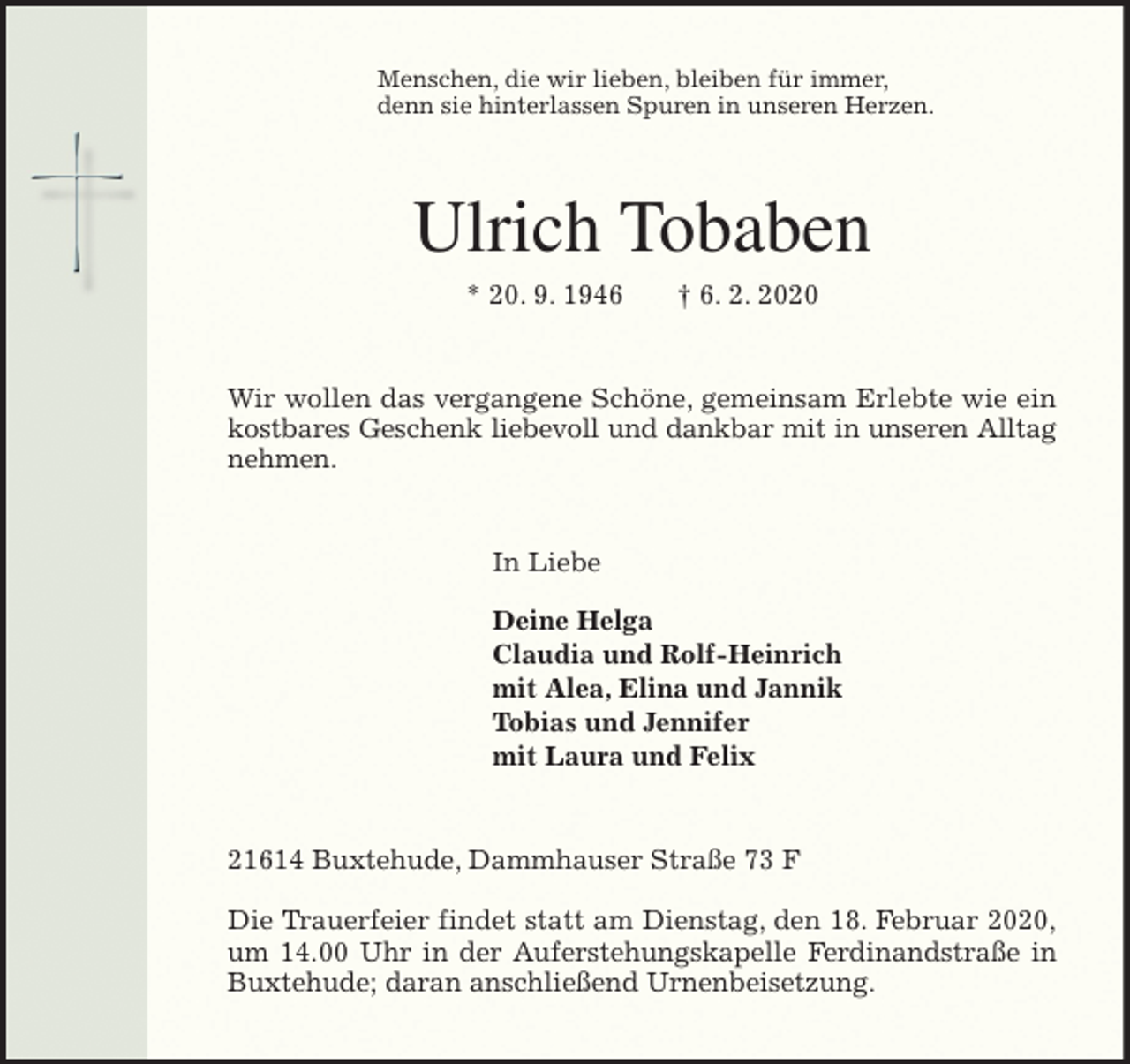 <p>Menschen, die wir lieben, bleiben für immer,<br />denn sie hinterlassen Spuren in unseren Herzen.<br />Ulrich Tobaben<br />* 20. 9. 1946 † 6. 2. 2020<br />Wir wollen das vergangene Schöne, gemeinsam Erlebte wie ein<br />kostbares Geschenk liebevoll und dankbar mit in unseren Alltag<br />nehmen.<br />In Liebe</p>
<p>Deine Helga<br />Claudia und Rolf-Heinrich<br />mit Alea, Elina und Jannik<br />Tobias und Jennifer<br />mit Laura und Felix<br />21614 Buxtehude, Dammhauser Straße 73 F</p>
<p>Die Trauerfeier findet statt am Dienstag, den 18. Februar 2020,<br />um 14.00 Uhr in der Auferstehungskapelle Ferdinandstraße in<br />Buxtehude; daran anschließend Urnenbeisetzung.</p>