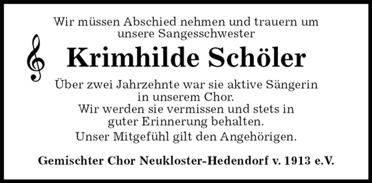 <p>Gemischter Chor Neukloster-Hedendorf v. 1913 e.V.<br />Krimhilde Schöler<br />Über zwei Jahrzehnte war sie aktive Sängerin<br />in unserem Chor.<br />Wir werden sie vermissen und stets in<br />guter Erinnerung behalten.<br />Unser Mitgefühl gilt den Angehörigen.<br />Wir müssen Abschied nehmen und trauern um<br />unsere Sangesschwester</p>