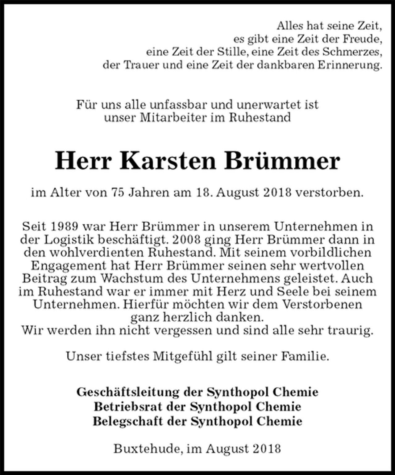<p>Alles hat seine Zeit,<br />es gibt eine Zeit der Freude,<br />eine Zeit der Stille, eine Zeit des Schmerzes,<br />der Trauer und eine Zeit der dankbaren Erinnerung.<br />Für uns alle unfassbar und unerwartet ist<br />unser Mitarbeiter im Ruhestand<br />Herr Karsten Brümmer<br />im Alter von 75 Jahren am 18. August 2018 verstorben.<br />Seit 1989 war Herr Brümmer in unserem Unternehmen in der Logistik beschäftigt. 2008 ging Herr Brümmer dann in den wohlverdienten Ruhestand. Mit seinem vorbildlichen Engagement hat Herr Brümmer seinen sehr wertvollen<br />Beitrag zum Wachstum des Unternehmens geleistet. Auch im Ruhestand war er immer mit Herz und Seele bei seinem Unternehmen. Hierfür möchten wir dem Verstorbenen<br />ganz herzlich danken.<br />Wir werden ihn nicht vergessen und sind alle sehr traurig.</p><p>Unser tiefstes Mitgefühl gilt seiner Familie.<br />Geschäftsleitung der Synthopol Chemie<br />Betriebsrat der Synthopol Chemie<br />Belegschaft der Synthopol Chemie<br />Buxtehude, im August 2018</p>