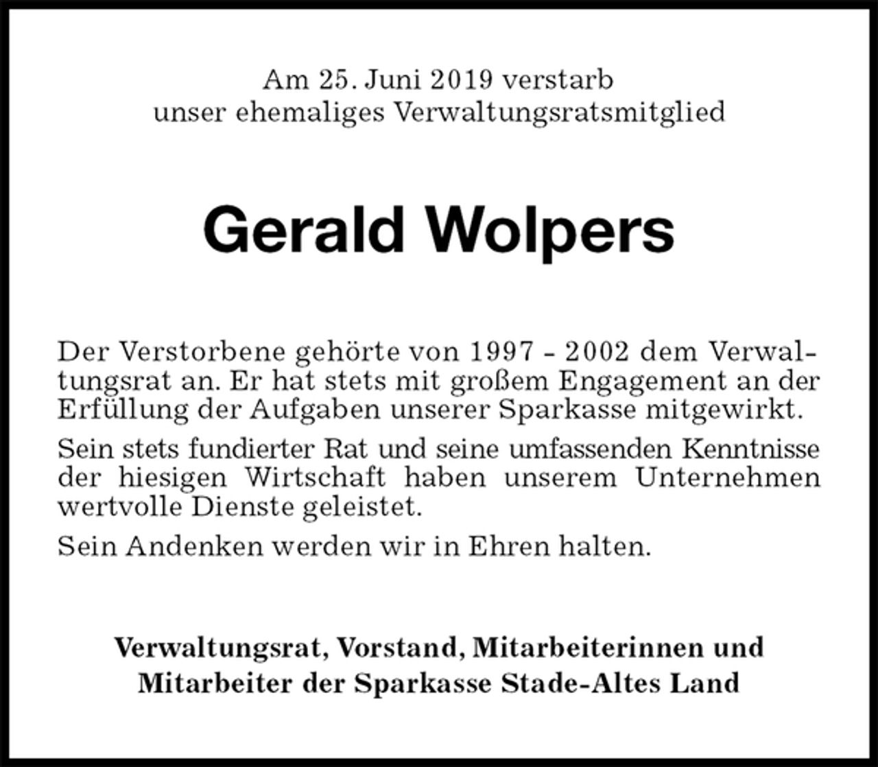 <p>Am 25. Juni 2019 verstarb<br />unser ehemaliges Verwaltungsratsmitglied<br />Gerald Wolpers<br />Der Verstorbene gehörte von 1997 - 2002 dem Verwaltungsrat an. Er hat stets mit großem Engagement an der<br />Erfüllung der Aufgaben unserer Sparkasse mitgewirkt.<br />Sein stets fundierter Rat und seine umfassenden Kenntnisse<br />der hiesigen Wirtschaft haben unserem Unternehmen<br />wertvolle Dienste geleistet.<br />Sein Andenken werden wir in Ehren halten.<br />Verwaltungsrat, Vorstand, Mitarbeiterinnen und<br />Mitarbeiter der Sparkasse Stade-Altes Land</p>