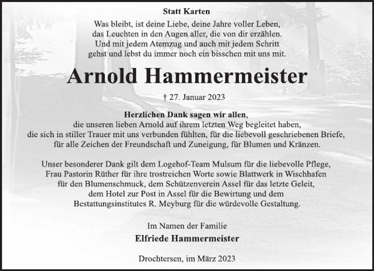 <p>Statt Karten<br />Was bleibt, ist deine Liebe, deine Jahre voller Leben,<br />das Leuchten in den Augen aller, die von dir erzählen.<br />Und mit jedem Atemzug und auch mit jedem Schritt<br />gehst und lebst du immer noch ein bisschen mit uns mit.<br />Arnold Hammermeister<br />† 27. Januar 2023<br />Herzlichen Dank sagen wir allen,<br />die unseren lieben Arnold auf ihrem letzten Weg begleitet haben,<br />die sich in stiller Trauer mit uns verbunden fühlten, für die liebevoll geschriebenen Briefe,<br />für alle Zeichen der Freundschaft und Zuneigung, für Blumen und Kränzen.<br />Unser besonderer Dank gilt dem Logehof-Team Mulsum für die liebevolle Pflege,<br />Frau Pastorin Rüther für ihre trostreichen Worte sowie Blattwerk in Wischhafen<br />für den Blumenschmuck, dem Schützenverein Assel für das letzte Geleit,<br />dem Hotel zur Post in Assel für die Bewirtung und dem<br />Bestattungsinstitutes R. Meyburg für die würdevolle Gestaltung.<br />Im Namen der Familie<br />Elfriede Hammermeister<br />Drochtersen, im März 2023</p>