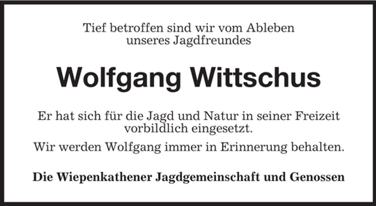 <p>Tief betroffen sind wir vom Ableben<br />unseres Jagdfreundes</p><p>Wolfgang Wittschus<br />Er hat sich für die Jagd und Natur in seiner Freizeit<br />vorbildlich eingesetzt.<br />Wir werden Wolfgang immer in Erinnerung behalten.<br />Die Wiepenkathener Jagdgemeinschaft und Genossen</p>