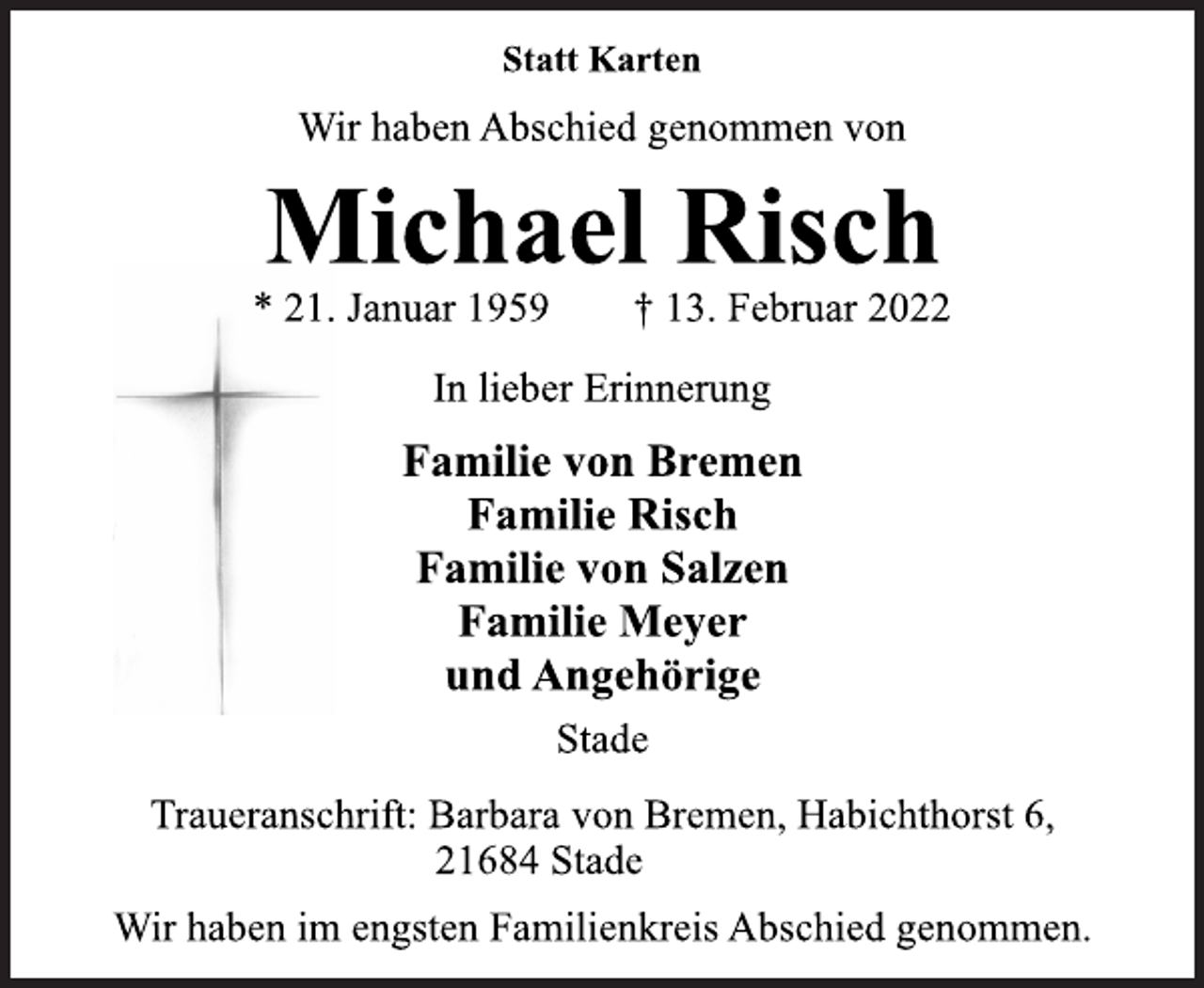 <p>In lieber Erinnerung<br />* 21. Januar 1959 † 13. Februar 2022<br />Michael Risch<br />Statt Karten<br />Wir haben Abschied genommen von<br />Familie von Bremen<br />Familie Risch<br />Familie von Salzen<br />Familie Meyer<br />und Angehörige<br />Stade<br />Traueranschrift: Barbara von Bremen, Habichthorst 6,<br />Wir haben im engsten Familienkreis Abschied genommen.<br />21684 Stade</p>