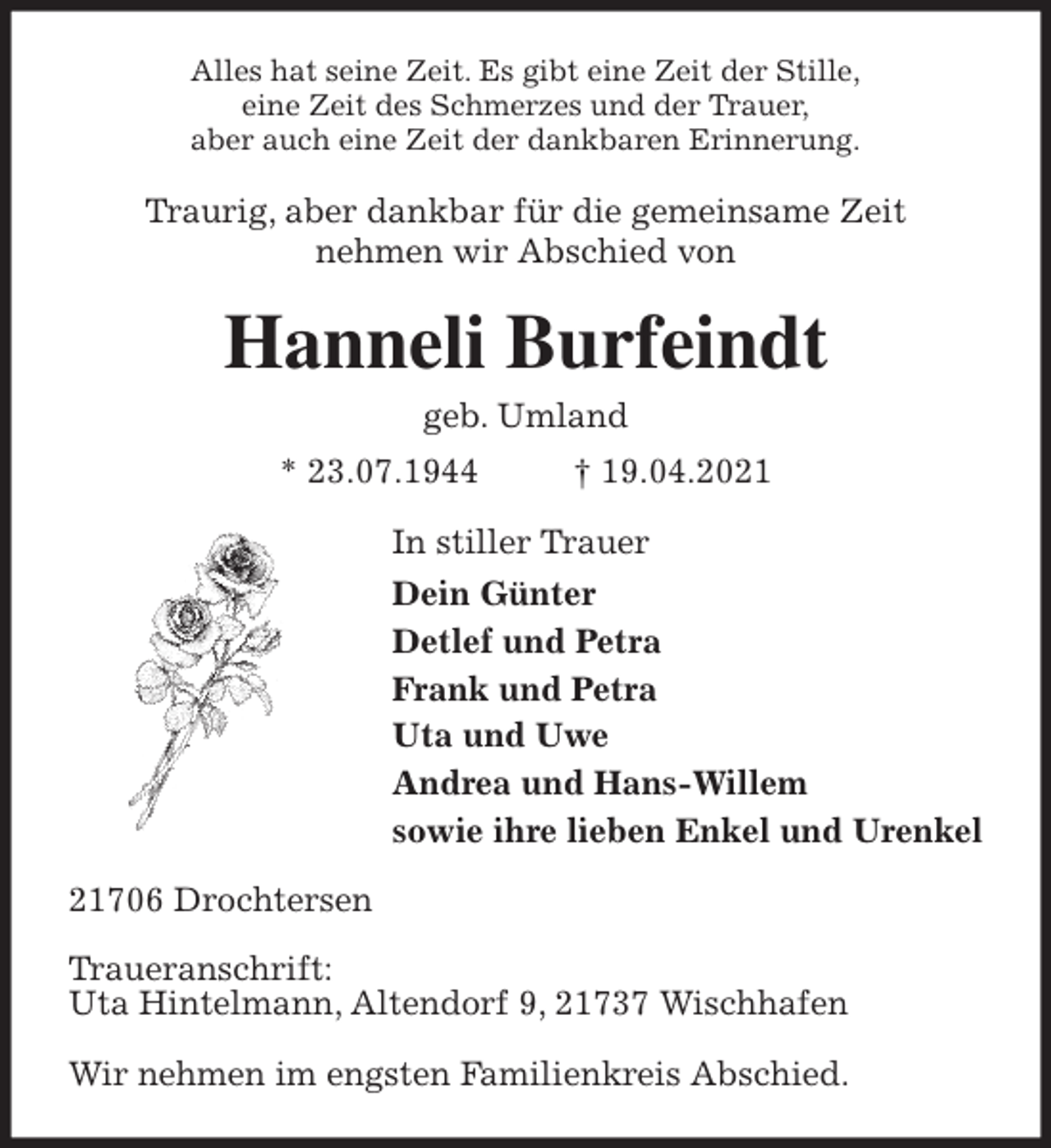 <p>Alles hat seine Zeit. Es gibt eine Zeit der Stille,<br />eine Zeit des Schmerzes und der Trauer,<br />aber auch eine Zeit der dankbaren Erinnerung.<br />Traurig, aber dankbar für die gemeinsame Zeit<br />nehmen wir Abschied von<br />Hanneli Burfeindt<br />geb. Umland<br />* 23.07.1944 † 19.04.2021<br />In stiller Trauer<br />Dein Günter<br />Detlef und Petra<br />Frank und Petra<br />Uta und Uwe<br />Andrea und Hans-Willem<br />sowie ihre lieben Enkel und Urenkel<br />21706 Drochtersen</p>
<p>Traueranschrift:<br />Uta Hintelmann, Altendorf 9, 21737 Wischhafen</p>
<p>Wir nehmen im engsten Familienkreis Abschied.</p>