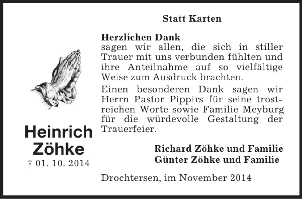 <p>Heinrich<br />Zöhke<br />† 01. 10. 2014<br />Statt Karten<br />Herzlichen Dank<br />sagen wir allen, die sich in stiller Trauer mit uns verbunden fühlten und ihre Anteilnahme auf so vielfältige Weise zum Ausdruck brachten.<br />Einen besonderen Dank sagen wir Herrn Pastor Pippirs für seine trostreichen Worte sowie Familie Meyburg für die würdevolle Gestaltung der Trauerfeier.<br />Richard Zöhke und Familie<br />Günter Zöhke und Familie<br />Drochtersen, im November 2014</p>
