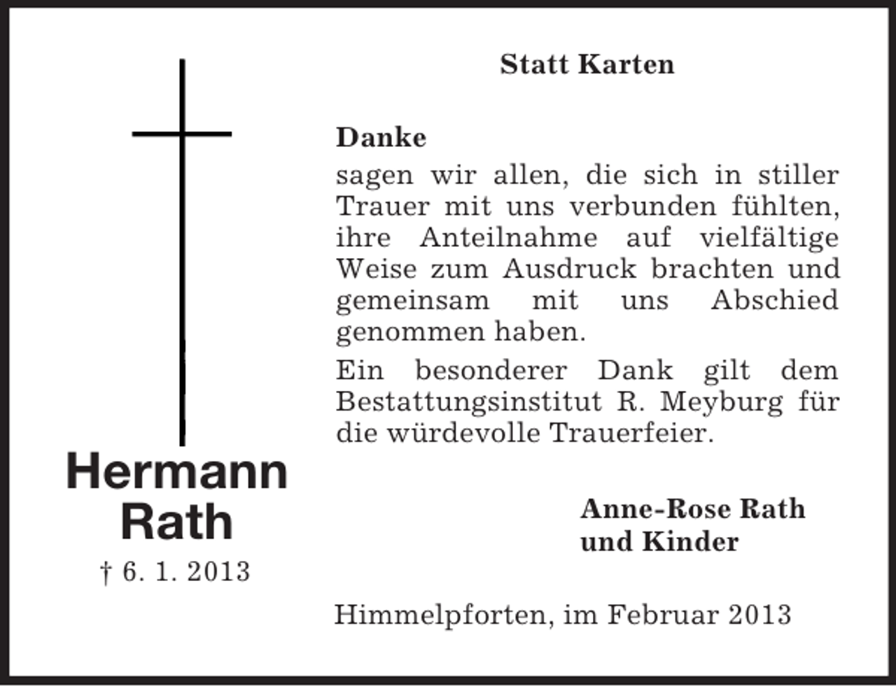 <p>Statt Karten<br />Danke<br />sagen wir allen, die sich in stiller<br />Trauer mit uns verbunden fühlten,<br />ihre Anteilnahme auf vielfältige<br />Weise zum Ausdruck brachten und<br />gemeinsam mit uns Abschied<br />genommen haben.<br />Ein besonderer Dank gilt dem<br />Bestattungsinstitut R. Meyburg für<br />die würdevolle Trauerfeier.</p><p>Hermann<br />Rath</p><p>Anne-Rose Rath<br />und Kinder</p><p>† 6. 1. 2013<br />Himmelpforten, im Februar 2013</p>