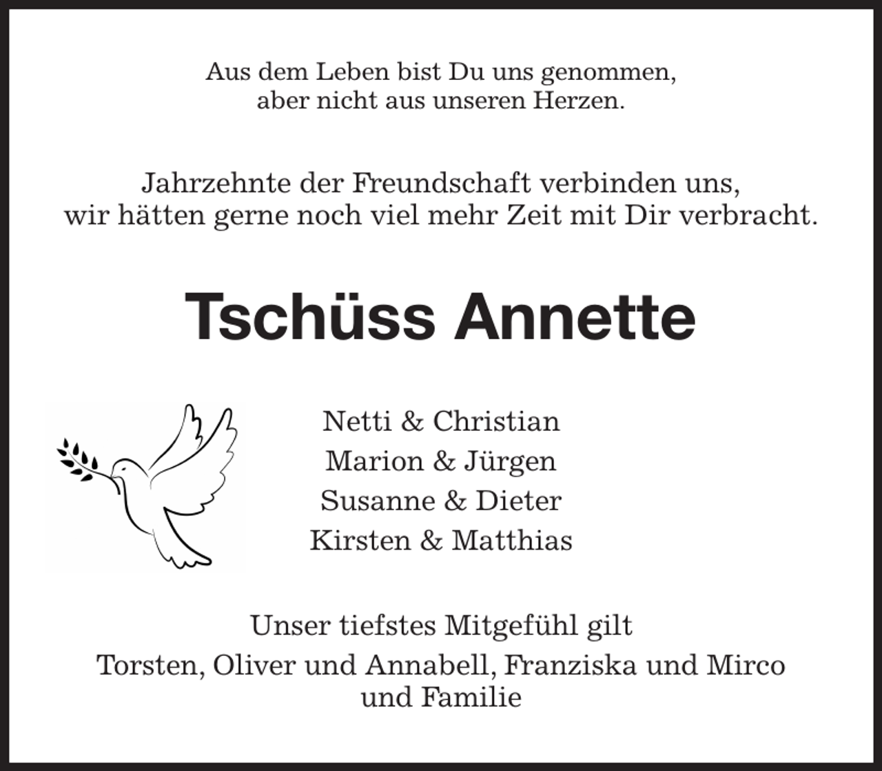 <p>Aus dem Leben bist Du uns genommen,<br />aber nicht aus unseren Herzen.<br />Jahrzehnte der Freundschaft verbinden uns,<br />wir hätten gerne noch viel mehr Zeit mit Dir verbracht.<br />Tschüss Annette<br />Netti &amp; Christian<br />Marion &amp; Jürgen<br />Susanne &amp; Dieter<br />Kirsten &amp; Matthias<br />Unser tiefstes Mitgefühl gilt<br />Torsten, Oliver und Annabell, Franziska und Mirco<br />und Familie</p>