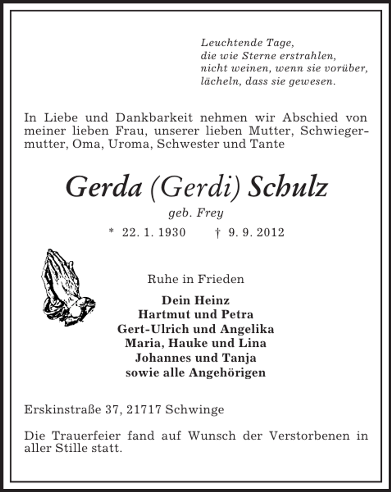 <p>Leuchtende Tage,<br />die wie Sterne erstrahlen,<br />nicht weinen, wenn sie vorüber,<br />lächeln, dass sie gewesen.</p><p>In Liebe und Dankbarkeit nehmen wir Abschied von<br />meiner lieben Frau, unserer lieben Mutter, Schwiegermutter, Oma, Uroma, Schwester und Tante</p><p>Gerda (Gerdi) Schulz<br />geb. Frey<br />* 22. 1. 1930<br />† 9. 9. 2012</p><p>Ruhe in Frieden<br />Dein Heinz<br />Hartmut und Petra<br />Gert-Ulrich und Angelika<br />Maria, Hauke und Lina<br />Johannes und Tanja<br />sowie alle Angehörigen<br />Erskinstraße 37, 21717 Schwinge<br />Die Trauerfeier fand auf Wunsch der Verstorbenen in<br />aller Stille statt.</p>