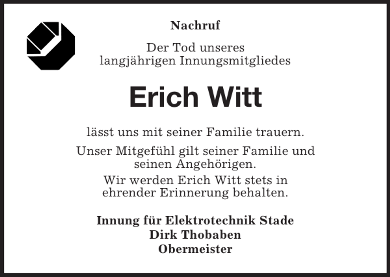 <p>Nachruf<br />Der Tod unseres<br />langjährigen Innungsmitgliedes</p><p>Erich Witt<br />lässt uns mit seiner Familie trauern.<br />Unser Mitgefühl gilt seiner Familie und<br />seinen Angehörigen.<br />Wir werden Erich Witt stets in<br />ehrender Erinnerung behalten.<br />Innung für Elektrotechnik Stade<br />Dirk Thobaben<br />Obermeister</p>