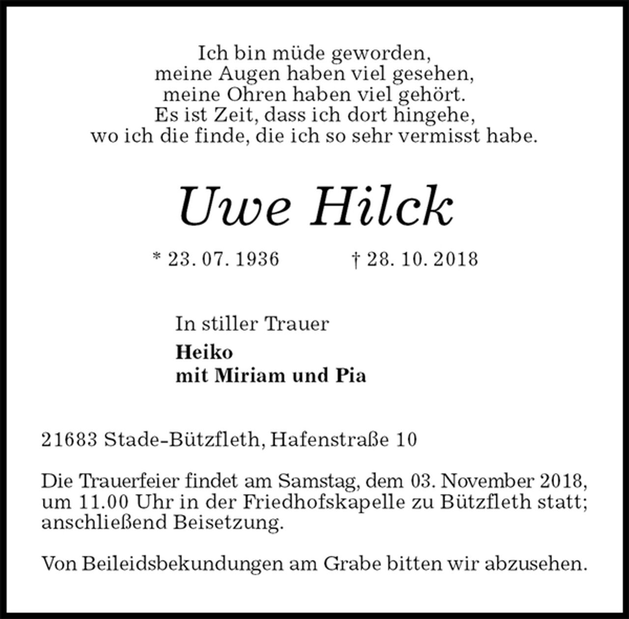 <p>Ich bin müde geworden,<br />meine Augen haben viel gesehen,<br />meine Ohren haben viel gehört.<br />Es ist Zeit, dass ich dort hingehe,<br />wo ich die finde, die ich so sehr vermisst habe.<br />Uwe Hilck<br />* 23. 07. 1936 † 28. 10. 2018<br />In stiller Trauer<br />Heiko<br />mit Miriam und Pia<br />21683 Stade-Bützfleth, Hafenstraße 10</p><p>Die Trauerfeier findet am Samstag, dem 03. November 2018, um 11.00 Uhr in der Friedhofskapelle zu Bützfleth statt; anschließend Beisetzung.</p><p>Von Beileidsbekundungen am Grabe bitten wir abzusehen.</p>